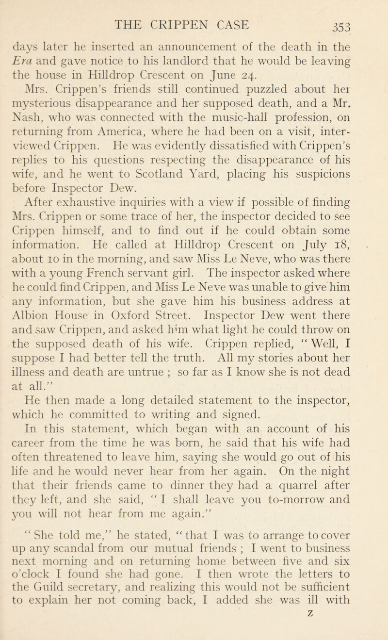 days later he inserted an announcement of the death in the Era and gave notice to his landlord that he would be leaving the house in Hilldrop Crescent on June 24. Mrs. Crippen’s friends still continued puzzled about her mysterious disappearance and her supposed death, and a Mr. Nash, who was connected with the music-hall profession, on returning from America, where he had been on a visit, inter¬ viewed Crippen. He was evidently dissatisfied with Crippen’s replies to his questions respecting the disappearance of his wife, and he went to Scotland Yard, placing his suspicions before Inspector Dew. After exhaustive inquiries with a view if possible of finding Mrs. Crippen or some trace of her, the inspector decided to see Crippen himself, and to find out if he could obtain some information. He called at Hilldrop Crescent on July 18, about 10 in the morning, and saw Miss Le Neve, who was there with a young French servant girl. The inspector asked where he could find Crippen, and Miss Le Neve was unable to give him any information, but she gave him his business address at Albion House in Oxford Street. Inspector Dew went there and saw Crippen, and asked him what light he could throw on the supposed death of his wife. Crippen replied, “ Well, I suppose I had better tell the truth. All my stories about her illness and death are untrue ; so far as I know she is not dead at all.” He then made a long detailed statement to the inspector, which he committed to writing and signed. In this statement, which began with an account of his career from the time he was born, he said that his wife had often threatened to leave him, saying she would go out of his life and he would never hear from her again. On the night that their friends came to dinner they had a quarrel after they left, and she said, “ I shall leave you to-morrow and you will not hear from me again.” “ She told me,” he stated, “that I was to arrange to cover up any scandal from our mutual friends ; I went to business next morning and on returning home between five and six o’clock I found she had gone. I then wrote the letters to the Guild secretary, and realizing this would not be sufficient to explain her not coming back, I added she was ill with z