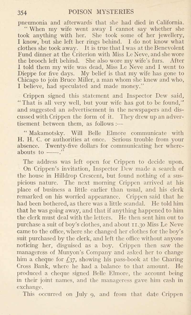 pneumonia and afterwards that she had died in California. “ When my wife went away I cannot say whether she took anything with her. She took some of her jewellery, I know, but she left her rings behind. I do not know what .clothes she took away. It is true that I was at the Benevolent Fund dinner at the Criterion with Miss LeNeve, and she wore the brooch left behind. She also wore my wife's furs. After I told them my wife was dead, Miss Le Neve and I went to Dieppe for five days. My belief is that my wife has gone to Chicago to join Bruce Miller, a man whom she knew and who, I believe, had speculated and made money. Crippen signed this statement and Inspector Dew said, “That is all very well, but your wife has got to be found, and suggested an advertisement in the newspapers and dis¬ cussed with Crippen the form of it. They drew up an adver¬ tisement between them, as follows :— “ Makamotsky. Will Belle Elmore communicate with H. H. C. or authorities at once. Serious trouble from your absence. Twenty-five dollars for communicating her where¬ abouts to ——r” The address was left open for Crippen to decide upon. On Crippen’s invitation, Inspector Dew made a search of the house in Hilldrop Crescent, but found nothing of a sus¬ picious nature. The next morning Crippen arrived at his place of business a little earlier than usual, and his clerk remarked on his worried appearance. Crippen said that he had been bothered, as there was a little scandal. He told him that he was going away, and that if anything happened to him the clerk must deal with the letters. He then sent him out to purchase a suit of boy’s clothes, and about 11.30 Miss Le Neve came to the office, where she changed her clothes for the boy’s suit purchased by the clerk, and left the office without anyone noticing her, disguised as a boy. Crippen then saw the manageress of Munyon’s Company and asked her to change him a cheque for £37, showing his pass-book at the Charing Cross Bank, where he had a balance to that amount. He produced a cheque signed Belle Elmore, the account being in their joint names, and the manageress gave him cash in exchange. This occurred on July 9, and from that date Crippen