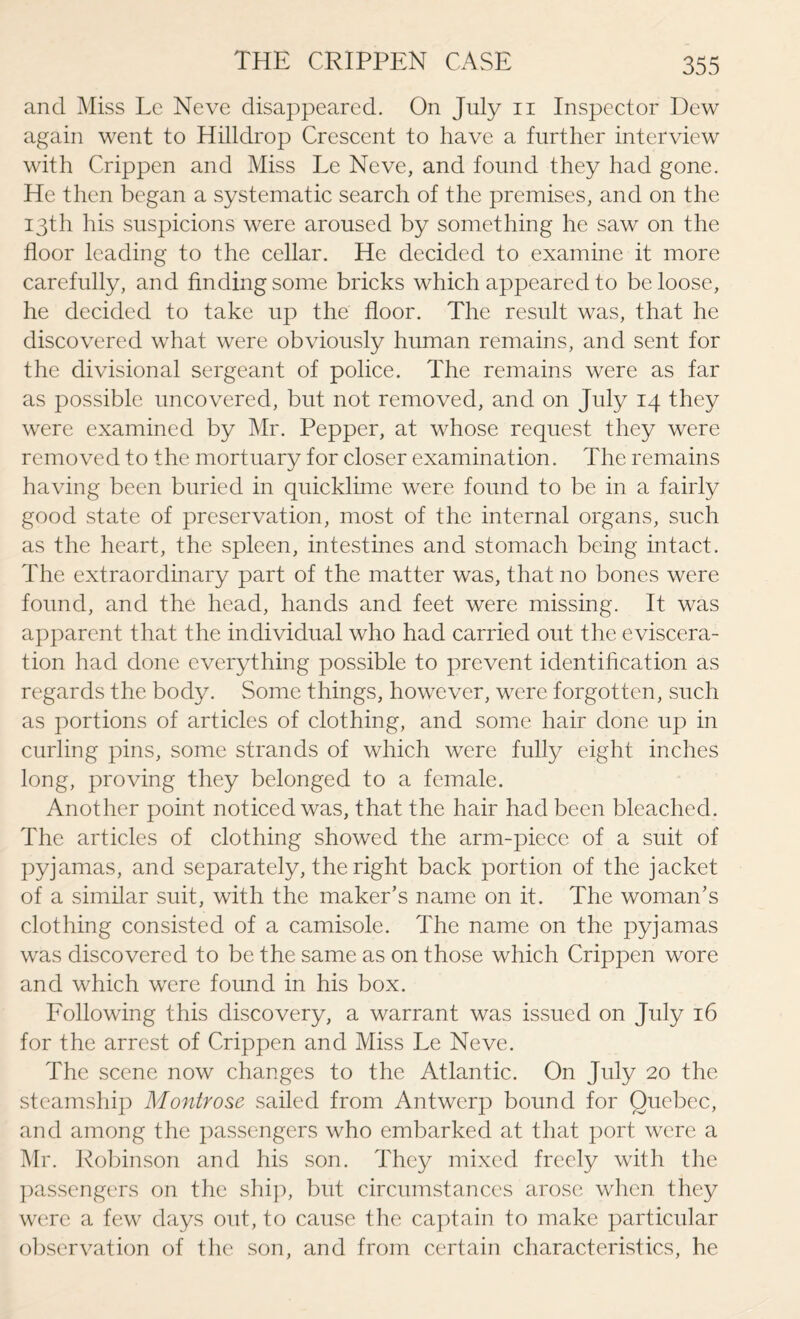 and Miss Le Neve disappeared. On July n Inspector Dew again went to Hilldrop Crescent to have a further interview with Crippen and Miss Le Neve, and found they had gone. He then began a systematic search of the premises, and on the 13th his suspicions were aroused by something he saw on the floor leading to the cellar. He decided to examine it more carefully, and finding some bricks which appeared to be loose, he decided to take up the floor. The result was, that he discovered what were obviously human remains, and sent for the divisional sergeant of police. The remains were as far as possible uncovered, but not removed, and on July 14 they were examined by Mr. Pepper, at whose request they were removed to the mortuary for closer examination. The remains having been buried in quicklime were found to be in a fairly good state of preservation, most of the internal organs, such as the heart, the spleen, intestines and stomach being intact. The extraordinary part of the matter was, that no bones were found, and the head, hands and feet were missing. It was apparent that the individual who had carried out the eviscera¬ tion had done everything possible to prevent identification as regards the body. Some things, however, were forgotten, such as portions of articles of clothing, and some hair done up in curling pins, some strands of which were fully eight inches long, proving they belonged to a female. Another point noticed was, that the hair had been bleached. The articles of clothing showed the arm-piece of a suit of pyjamas, and separately, the right back portion of the jacket of a similar suit, with the maker’s name on it. The woman’s clothing consisted of a camisole. The name on the pyjamas was discovered to be the same as on those which Crippen wore and which were found in his box. Following this discovery, a warrant was issued on July 16 for the arrest of Crippen and Miss Le Neve. The scene now changes to the Atlantic. On July 20 the steamship Montrose sailed from Antwerp bound for Quebec, and among the passengers who embarked at that port were a Mr. Robinson and his son. They mixed freely with the passengers on the ship, but circumstances arose when they were a few days out, to cause the captain to make particular observation of the son, and from certain characteristics, he