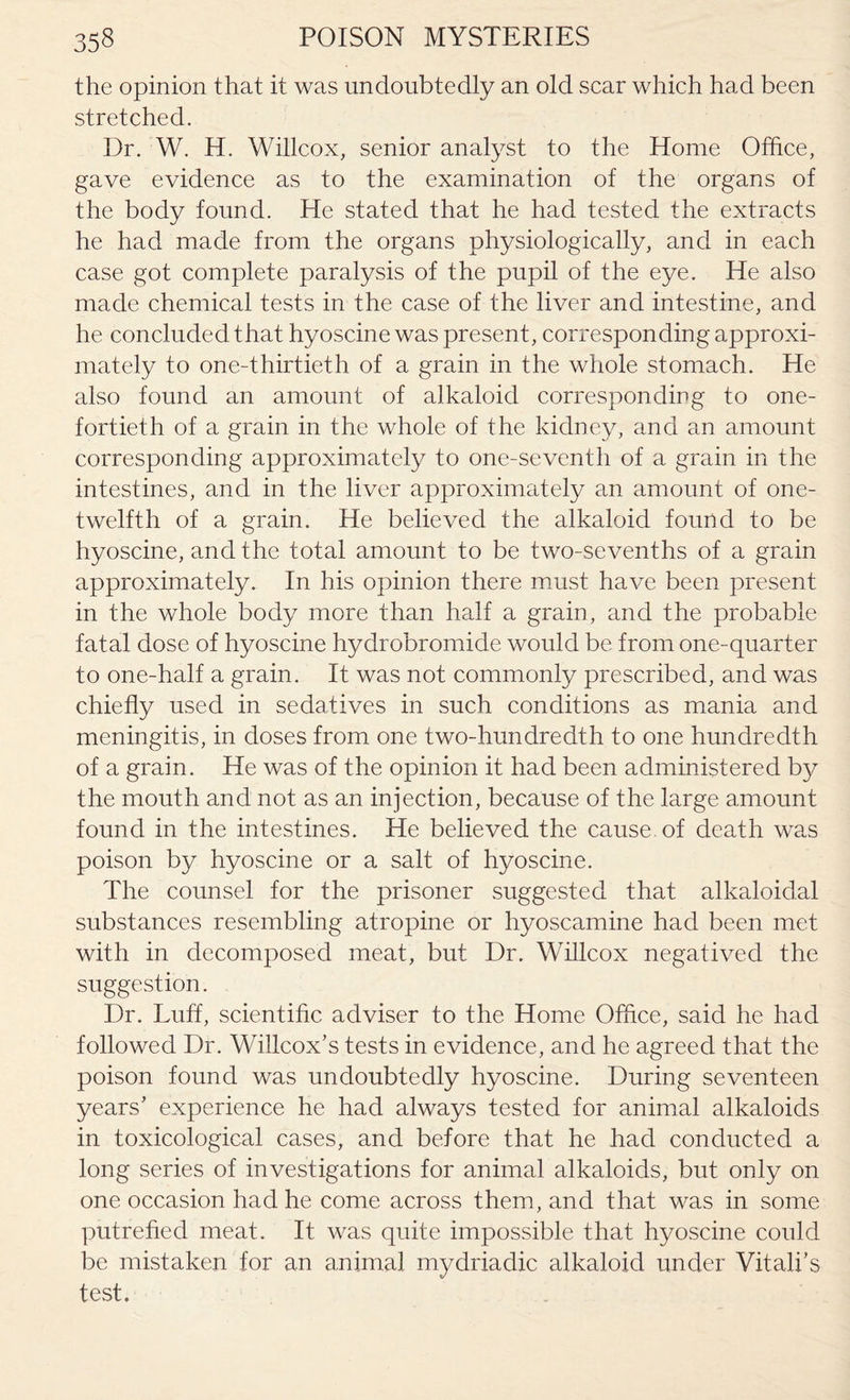 the opinion that it was undoubtedly an old scar which had been stretched. Dr. W. H. Willcox, senior analyst to the Home Office, gave evidence as to the examination of the organs of the body found. He stated that he had tested the extracts he had made from the organs physiologically, and in each case got complete paralysis of the pupil of the eye. He also made chemical tests in the case of the liver and intestine, and he concluded that hyoscine was present, corresponding approxi¬ mately to one-thirtieth of a grain in the whole stomach. He also found an amount of alkaloid corresponding to one- fortieth of a grain in the whole of the kidney, and an amount corresponding approximately to one-seventh of a grain in the intestines, and in the liver approximately an amount of one- twelfth of a grain. He believed the alkaloid found to be hyoscine, and the total amount to be two-sevenths of a grain approximately. In his opinion there must have been present in the whole body more than half a grain, and the probable fatal dose of hyoscine hydrobromide would be from one-quarter to one-half a grain. It was not commonly prescribed, and was chiefly used in sedatives in such conditions as mania and meningitis, in doses from one two-hundredth to one hundredth of a grain. He was of the opinion it had been administered by the mouth and not as an injection, because of the large amount found in the intestines. He believed the cause, of death was poison by hyoscine or a salt of hyoscine. The counsel for the prisoner suggested that alkaloidal substances resembling atropine or hyoscamine had been met with in decomposed meat, but Dr. Willcox negatived the suggestion. Dr. Luff, scientific adviser to the Home Office, said he had followed Dr. Willcox’s tests in evidence, and he agreed that the poison found was undoubtedly hyoscine. During seventeen years' experience he had always tested for animal alkaloids in toxicological cases, and before that he had conducted a long series of investigations for animal alkaloids, but only on one occasion had he come across them, and that was in some putrefied meat. It was quite impossible that hyoscine could be mistaken for an animal mydriadic alkaloid under Vitali’s test.