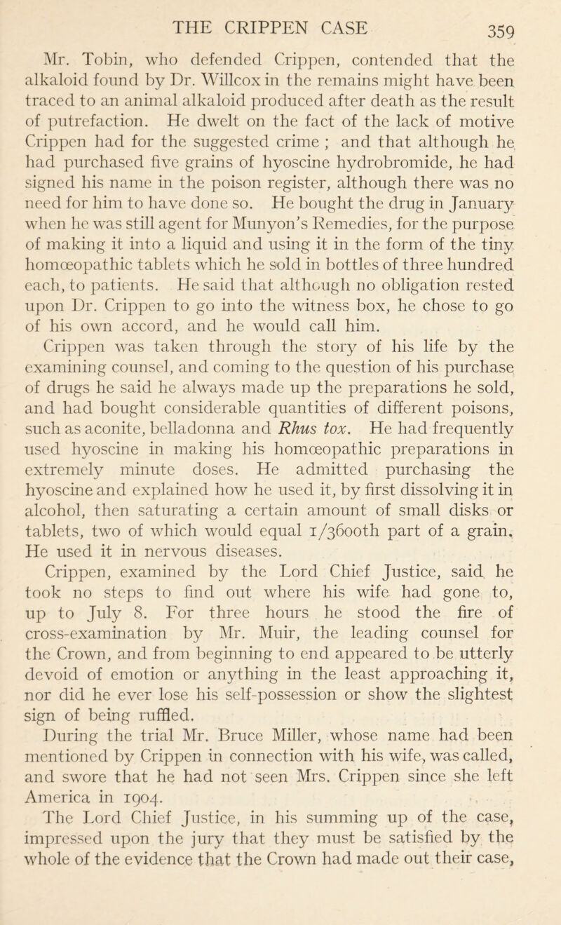 Mr. Tobin, who defended Crippen, contended that the alkaloid found by Dr. Willcoxin the remains might have been traced to an animal alkaloid produced after death as the result of putrefaction. He dwelt on the fact of the lack of motive Crippen had for the suggested crime ; and that although he had purchased five grains of hyoscine hydrobromide, he had signed his name in the poison register, although there was no need for him to have done so. He bought the drug in January when he was still agent for Mu ny on’s Remedies, for the purpose of making it into a liquid and using it in the form of the tiny homoeopathic tablets which he sold in bottles of three hundred each, to patients. He said that although no obligation rested upon Dr. Crippen to go into the witness box, he chose to go of his own accord, and he would call him. Crippen was taken through the story of his life by the examining counsel, and coming to the question of his purchase of drugs he said he always made up the preparations he sold, and had bought considerable quantities of different poisons, such as aconite, belladonna and Rhus tox. He had frequently used hyoscine in making his homoeopathic preparations in extremely minute doses. He admitted purchasing the hyoscine and explained how he used it, by first dissolving it in alcohol, then saturating a certain amount of small disks or tablets, two of which would equal i/36ooth part of a grain. He used it in nervous diseases. Crippen, examined by the Lord Chief Justice, said he took no steps to find out where his wife had gone to, up to July 8. For three hours he stood the fire of cross-examination by Mr. Muir, the leading counsel for the Crown, and from beginning to end appeared to be utterly devoid of emotion or anything in the least approaching it, nor did he ever lose his self-possession or show the slightest sign of being ruffled. During the trial Mr. Bruce Miller, whose name had been mentioned by Crippen in connection with his wife, was called, and swore that he had not seen Mrs. Crippen since she left America in 1904. The Lord Chief Justice, in his summing up of the case, impressed upon the jury that they must be satisfied by the whole of the evidence that the Crown had made out their case,