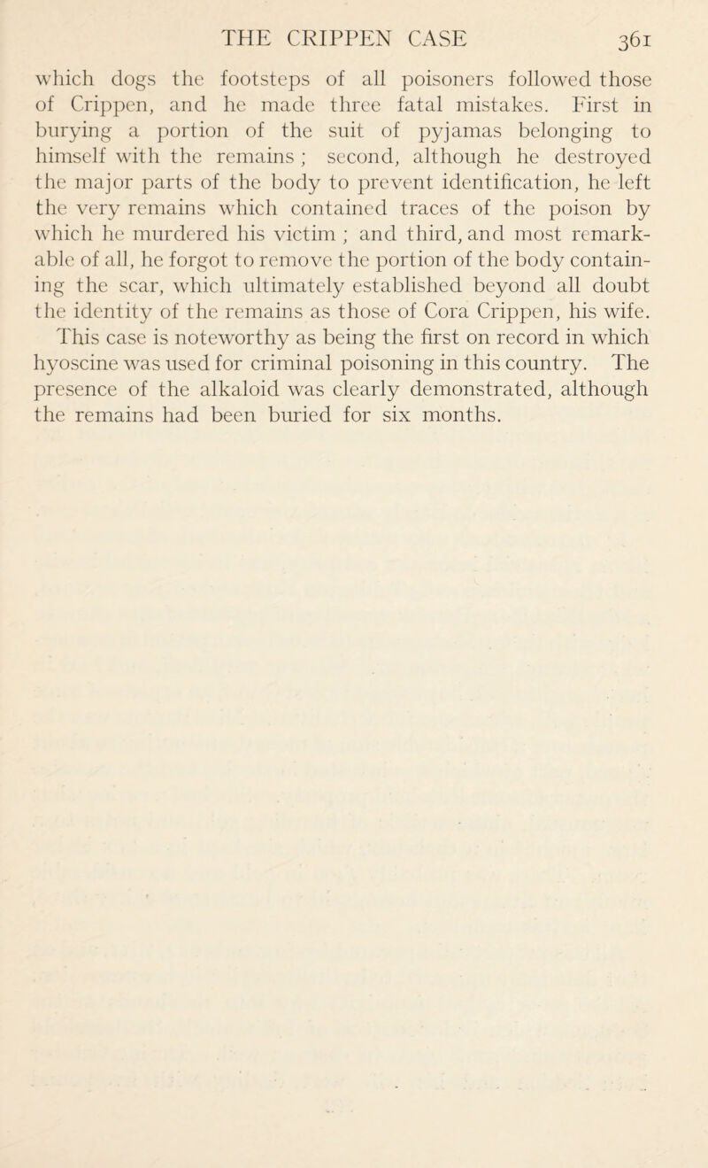 which dogs the footsteps of all poisoners followed those of Crippen, and he made three fatal mistakes. First in burying a portion of the suit of pyjamas belonging to himself with the remains ; second, although he destroyed the major parts of the body to prevent identification, he left the very remains which contained traces of the poison by which he murdered his victim ; and third, and most remark¬ able of all, he forgot to remove the portion of the body contain¬ ing the scar, which ultimately established beyond all doubt the identity of the remains as those of Cora Crippen, his wife. This case is noteworthy as being the first on record in which hyoscine was used for criminal poisoning in this country. The presence of the alkaloid was clearly demonstrated, although the remains had been buried for six months.
