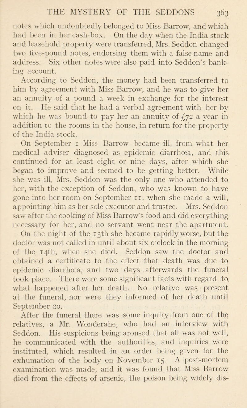 notes which undoubtedly belonged to Miss Barrow, and which had been in her cash-box. On the day when the India stock and leasehold property were transferred, Mrs. Seddon changed two five-pound notes, endorsing them with a false name and address. Six other notes were also paid into Seddon’s bank¬ ing account. According to Seddon, the money had been transferred to him by agreement with Miss Barrow, and he was to give her an annuity of a pound a week in exchange for the interest on it. He said that he had a verbal agreement with her by which he was bound to pay her an annuity of -£72 a year in addition to the rooms in the house, in return for the property of the India stock. On September 1 Miss Barrow became ill, from what her medical adviser diagnosed as epidemic diarrhoea, and this continued for at least eight or nine days, after which she began to improve and seemed to be getting better. While she was ill, Mrs. Seddon was the only one who attended to her, with the exception of Seddon, who was known to have gone into her room on September 11, when she made a will, appointing him as her sole executor and trustee. Mrs. Seddon saw after the cooking of Miss Barrow’s food and did everything necessary for her, and no servant went near the apartment. On the night of the 13th she became rapidly worse, but the doctor was not called in until about six o’clock in the morning of the 14th, when she died. Seddon saw the doctor and obtained a certificate to the effect that death was due to epidemic diarrhoea, and two days afterwards the funeral took place. There were some significant facts with regard to what happened after her death. No relative was present at the funeral, nor were they informed of her death until September 20. After the funeral there was some inquiry from one of the relatives, a Mr. Wonderahe, who had an interview with Seddon. His suspicions being aroused that all was not well, he communicated with the authorities, and inquiries were instituted, which resulted in an order being given for the exhumation of the body on November 15. A post-mortem examination was made, and it was found that Miss Barrow died from the effects of arsenic, the poison being widely dis-