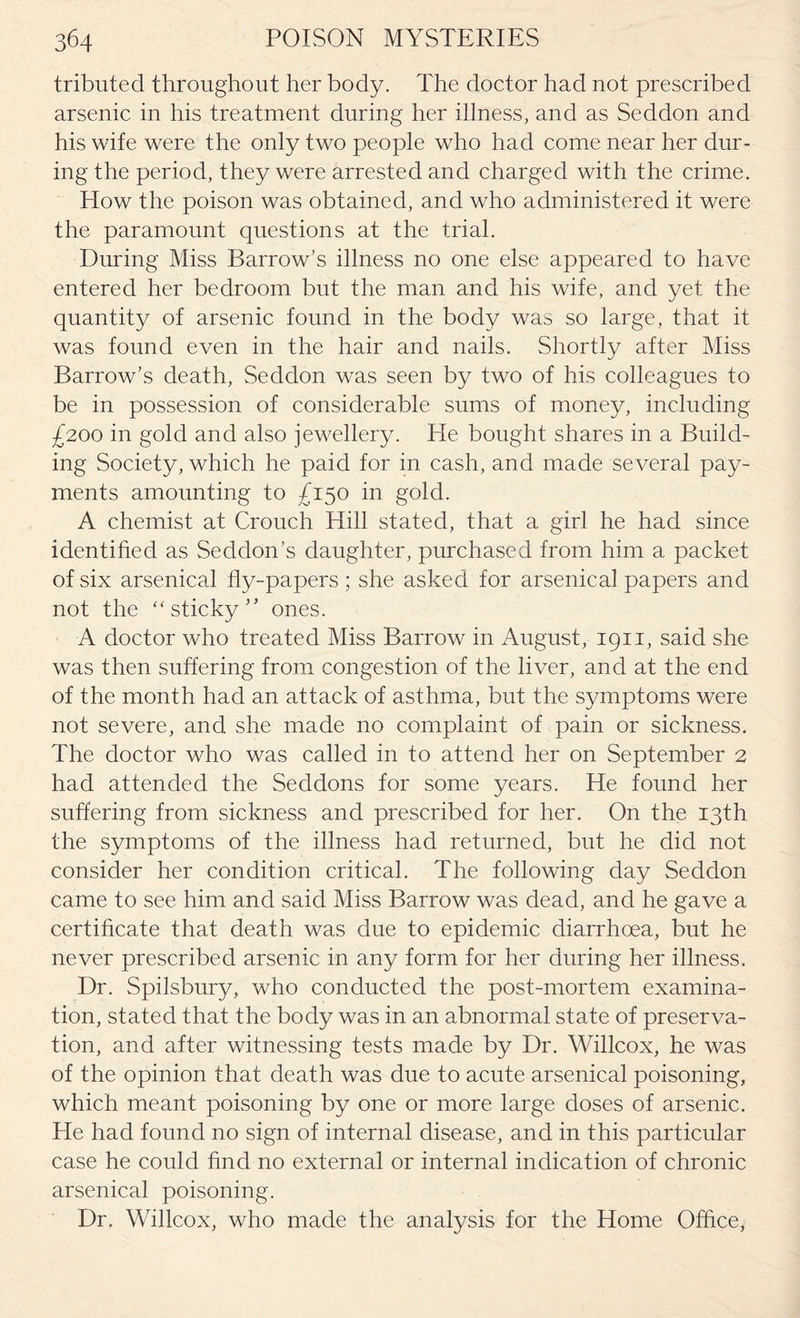 tributed throughout her body. The doctor had not prescribed arsenic in his treatment during her illness, and as Seddon and his wife were the only two people who had come near her dur¬ ing the period, they were arrested and charged with the crime. How the poison was obtained, and who administered it were the paramount questions at the trial. During Miss Barrow's illness no one else appeared to have entered her bedroom but the man and his wife, and yet the quantity of arsenic found in the body was so large, that it was found even in the hair and nails. Shortly after Miss Barrow's death, Seddon was seen by two of his colleagues to be in possession of considerable sums of money, including £200 in gold and also jewellery. He bought shares in a Build¬ ing Society, which he paid for in cash, and made several pay¬ ments amounting to £150 in gold. A chemist at Crouch Hill stated, that a girl he had since identified as Seddon’s daughter, purchased from him a packet of six arsenical fly-papers ; she asked for arsenical papers and not the “sticky” ones. A doctor who treated Miss Barrow in August, 1911, said she was then suffering from congestion of the liver, and at the end of the month had an attack of asthma, but the symptoms were not severe, and she made no complaint of pain or sickness. The doctor who was called in to attend her on September 2 had attended the Seddons for some years. He found her suffering from sickness and prescribed for her. On the 13th the symptoms of the illness had returned, but he did not consider her condition critical. The following day Seddon came to see him and said Miss Barrow was dead, and he gave a certificate that death was due to epidemic diarrhoea, but he never prescribed arsenic in any form for her during her illness. Dr. Spilsbury, who conducted the post-mortem examina¬ tion, stated that the body was in an abnormal state of preserva¬ tion, and after witnessing tests made by Dr. Willcox, he was of the opinion that death was due to acute arsenical poisoning, which meant poisoning by one or more large doses of arsenic. He had found no sign of internal disease, and in this particular case he could find no external or internal indication of chronic arsenical poisoning. Dr. Willcox, who made the analysis for the Home Office*