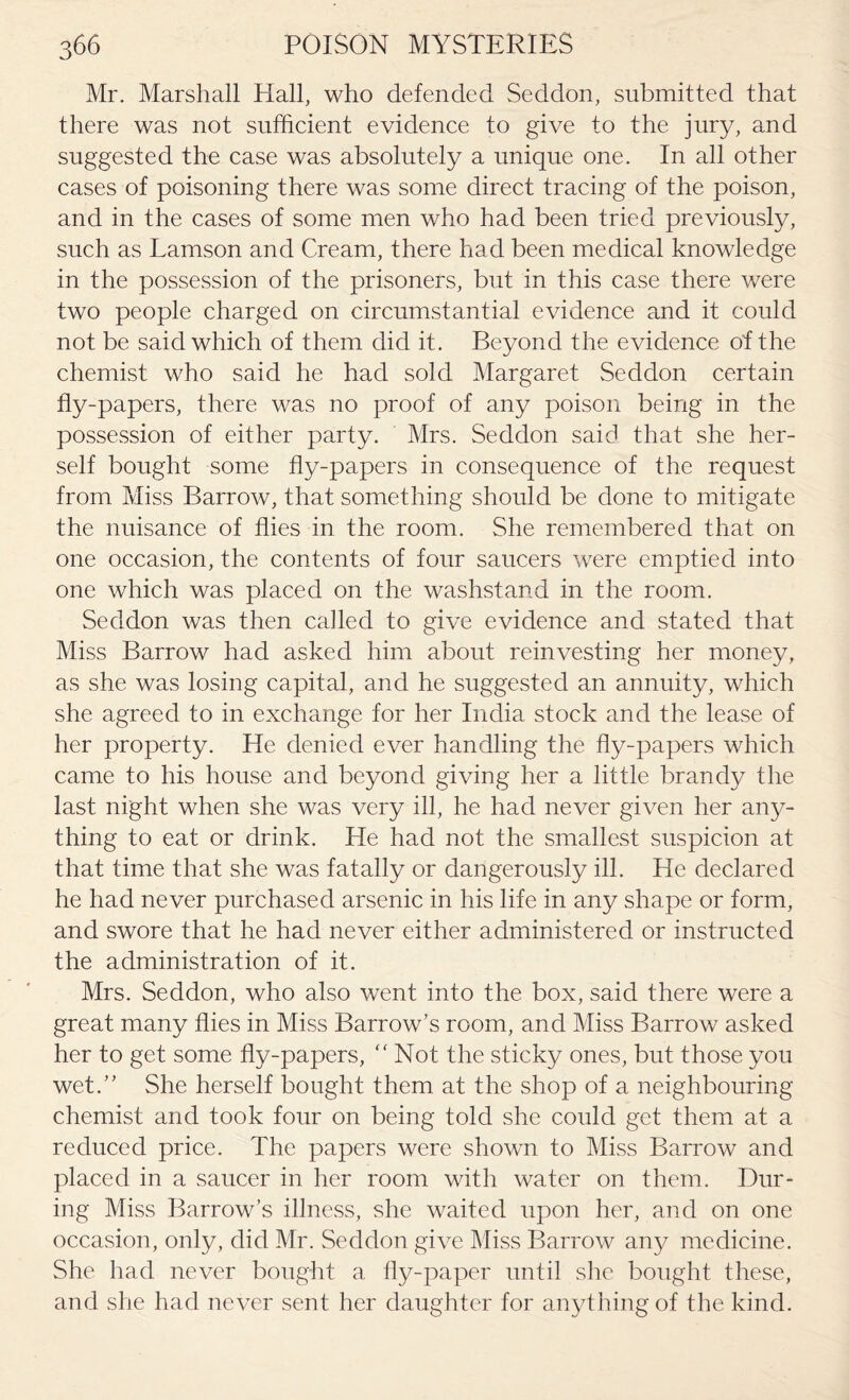 Mr. Marshall Hall, who defended Seddon, submitted that there was not sufficient evidence to give to the jury, and suggested the case was absolutely a unique one. In all other cases of poisoning there was some direct tracing of the poison, and in the cases of some men who had been tried previously, such as Lamson and Cream, there had been medical knowledge in the possession of the prisoners, but in this case there were two people charged on circumstantial evidence and it could not be said which of them did it. Beyond the evidence of the chemist who said he had sold Margaret Seddon certain fly-papers, there was no proof of any poison being in the possession of either party. Mrs. Seddon said that she her¬ self bought some fly-papers in consequence of the request from Miss Barrow, that something should be done to mitigate the nuisance of flies in the room. She remembered that on one occasion, the contents of four saucers were emptied into one which was placed on the washstand in the room. Seddon was then called to give evidence and stated that Miss Barrow had asked him about reinvesting her money, as she was losing capital, and he suggested an annuity, which she agreed to in exchange for her India stock and the lease of her property. Efe denied ever handling the fly-papers which came to his house and beyond giving her a little brandy the last night when she was very ill, he had never given her any¬ thing to eat or drink. He had not the smallest suspicion at that time that she was fatally or dangerously ill. He declared he had never purchased arsenic in his life in any shape or form, and swore that he had never either administered or instructed the administration of it. Mrs. Seddon, who also went into the box, said there were a great many flies in Miss Barrow’s room, and Miss Barrow asked her to get some fly-papers, “Not the sticky ones, but those you wet.” She herself bought them at the shop of a neighbouring chemist and took four on being told she could get them at a reduced price. The papers were shown to Miss Barrow and placed in a saucer in her room with water on them. Dur¬ ing Miss Barrow’s illness, she waited upon her, and on one occasion, only, did Mr. Seddon give Miss Barrow any medicine. She had never bought a fly-paper until she bought these, and she had never sent her daughter for anythingof the kind.