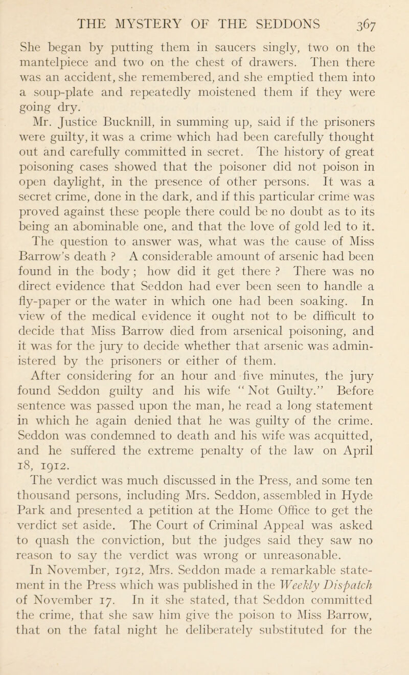 She began by putting them in saucers singly, two on the mantelpiece and two on the chest of drawers. Then there was an accident, she remembered, and she emptied them into a soup-plate and repeatedly moistened them if they were going dry. Mr. Justice Bucknill, in summing up, said if the prisoners were guilty, it was a crime which had been carefully thought out and carefully committed in secret. The history of great poisoning cases showed that the poisoner did not poison in open daylight, in the presence of other persons. It was a secret crime, done in the dark, and if this particular crime was proved against these people there could be no doubt as to its being an abominable one, and that the love of gold led to it. The question to answer was, what was the cause of Miss Barrow’s death ? A considerable amount of arsenic had been found in the body ; how did it get there ? There was no direct evidence that Seddon had ever been seen to handle a fly-paper or the water in which one had been soaking. In view of the medical evidence it ought not to be difficult to decide that Miss Barrow died from arsenical poisoning, and it was for the jury to decide whether that arsenic was admin¬ istered by the prisoners or either of them. After considering for an hour and five minutes, the jury found Seddon guilty and his wife ‘‘Not Guilty.” Before sentence was passed upon the man, he read a long statement in which he again denied that he was guilty of the crime. Seddon was condemned to death and his wife was acquitted, and he suffered the extreme penalty of the law on April 18, 1912. The verdict was much discussed in the Press, and some ten thousand persons, including Mrs. Seddon, assembled in Hyde Park and presented a petition at the Home Office to get the verdict set aside. The Court of Criminal Appeal was asked to quash the conviction, but the judges said they saw no reason to say the verdict was wrong or unreasonable. In November, 1912, Mrs. Seddon made a remarkable state¬ ment in the Press which was published in the Weekly Dispatch of November 17. In it she stated, that Seddon committed the crime, that she saw him give tlie poison to Miss Barrow, that on the fatal night he deliberately substituted for the