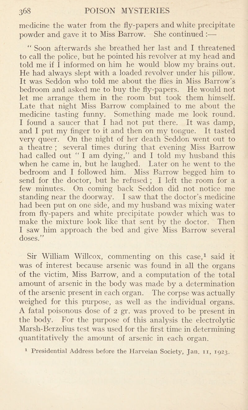 medicine the water from the fly-papers and white precipitate powder and gave it to Miss Barrow. She continued :— “ Soon afterwards she breathed her last and I threatened to call the police, but he pointed his revolver at my head and told me if I informed on him he would blow my brains out. He had always slept with a loaded revolver under his pillow. It was Seddon who told me about the flies in Miss Barrow’s bedroom and asked me to buy the fly-papers. He would not let me arrange them in the room but took them himself. Late that night Miss Barrow complained to me about the medicine tasting funny. Something made me look round. I found a saucer that I had not put there. It was damp, and I put my finger to it and then on my tongue. It tasted very queer. On the night of her death Seddon went out to a theatre ; several times during that evening Miss Barrow had called out “ I am dying,” and I told my husband this when he came in, but he laughed. Later on he went to the bedroom and I followed him. Miss Barrow begged him to send for the doctor, but he refused ; I left the room for a few minutes. On coming back Seddon did not notice me standing near the doorway. I saw that the doctor’s medicine had been put on one side, and my husband was mixing water from fly-papers and white precipitate powder which was to make the mixture look like that sent by the doctor. Then I saw him approach the bed and give Miss Barrow several doses.” Sir William Willcox, commenting on this case,1 said it was of interest because arsenic was found in all the organs of the victim, Miss Barrow, and a computation of the toted amount of arsenic in the body was made by a determination of the arsenic present in each organ. The corpse was actually weighed for this purpose, as well as the individual organs. A fatal poisonous dose of 2 gr. was proved to be present in the body. For the purpose of this analysis the electrolytic Marsh-Berzelius test was used for the first time in determining quantitatively the amount of arsenic in each organ. 1 Presidential Address before the Harveian Society, Jan. n. 1923.