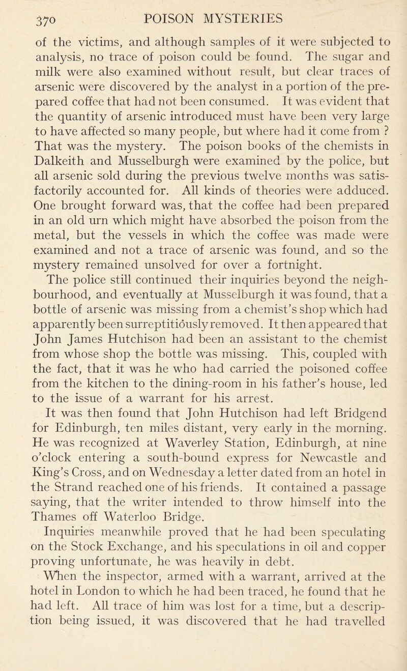 of the victims, and although samples of it were subjected to analysis, no trace of poison could be found. The sugar and milk were also examined without result, but clear traces of arsenic were discovered by the analyst in a portion of the pre¬ pared coffee that had not been consumed. It was evident that the quantity of arsenic introduced must have been very large to have affected so many people, but where had it come from ? That was the mystery. The poison books of the chemists in Dalkeith and Musselburgh were examined by the police, but all arsenic sold during the previous twelve months was satis¬ factorily accounted for. All kinds of theories were adduced. One brought forward was, that the coffee had been prepared in an old urn which might have absorbed the poison from the metal, but the vessels in which the coffee was made were examined and not a trace of arsenic was found, and so the mystery remained unsolved for over a fortnight. The police still continued their inquiries beyond the neigh¬ bourhood, and eventually at Musselburgh it was found, that a bottle of arsenic was missing from a chemist’s shop which had apparently been surreptitiously removed. It then appeared that John James Hutchison had been an assistant to the chemist from whose shop the bottle was missing. This, coupled with the fact, that it was he who had carried the poisoned coffee from the kitchen to the dining-room in his father’s house, led to the issue of a warrant for his arrest. It was then found that John Hutchison had left Bridgend for Edinburgh, ten miles distant, very early in the morning. He was recognized at Waverley Station, Edinburgh, at nine o’clock entering a south-bound express for Newcastle and King’s Cross, and on Wednesday a letter dated from an hotel in the Strand reached one of his friends. It contained a passage saying, that the writer intended to throw himself into the Thames off Waterloo Bridge. Inquiries meanwhile proved that he had been speculating on the Stock Exchange, and his speculations in oil and copper proving unfortunate, he was heavily in debt. When the inspector, armed with a warrant, arrived at the hotel in London to which he had been traced, he found that he had left. All trace of him was lost for a time, but a descrip¬ tion being issued, it was discovered that he had travelled