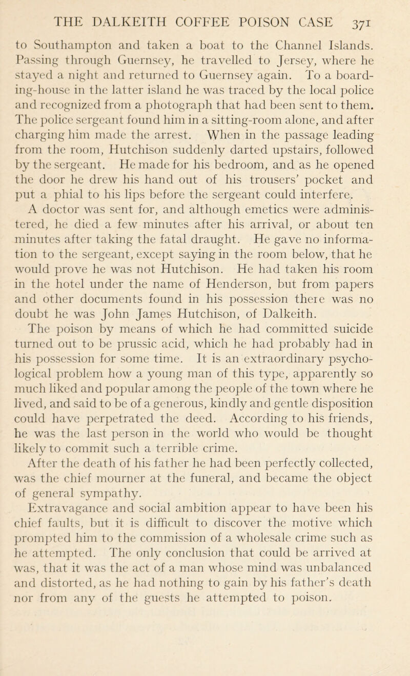 to Southampton and taken a boat to the Channel Islands. Passing through Guernsey, he travelled to Jersey, where he stayed a night and returned to Guernsey again. To a board¬ ing-house in the latter island he was traced by the local police and recognized from a photograph that had been sent to them. The police sergeant found him in a sitting-room alone, and after charging him made the arrest. When in the passage leading from the room, Hutchison suddenly darted upstairs, followed by the sergeant. He made for his bedroom, and as he opened the door he drew his hand out of his trousers’ pocket and put a phial to his lips before the sergeant could interfere. A doctor was sent for, and although emetics were adminis¬ tered, he died a few minutes after his arrival, or about ten minutes after taking the fatal draught. He gave no informa¬ tion to the sergeant, except saying in the room below, that he would prove he was not Hutchison. He had taken his room in the hotel under the name of Henderson, but from papers and other documents found in his possession there was no doubt he was John James Hutchison, of Dalkeith. The poison by means of which he had committed suicide turned out to be prussic acid, which he had probably had in his possession for some time. It is an extraordinary psycho¬ logical problem how a young man of this type, apparently so much liked and popular among the people of the town where he lived, and said to be of a generous, kindly and gentle disposition could have perpetrated the deed. According to his friends, he was the last person in the world who would be thought likely to commit such a terrible crime. After the death of his father he had been perfectly collected, was the chief mourner at the funeral, and became the object of general sympathy. Extravagance and social ambition appear to have been his chief faults, but it is difficult to discover the motive which prompted him to the commission of a wholesale crime such as he attempted. The only conclusion that could be arrived at was, that it was the act of a man whose mind was unbalanced and distorted, as he had nothing to gain by his father’s death nor from any of the guests he attempted to poison.