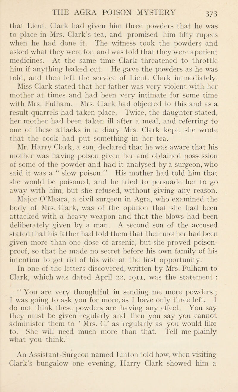 37 3 that Lieut. Clark had given him three powders that he was to place in Mrs. Clark's tea, and promised him fifty rupees when he had done it. The witness took the powders and asked what they were for, and was told that they were aperient medicines. At the same time Clark threatened to throttle him if anything leaked out. He gave the powders as he was told, and then left the service of Lieut. Clark immediately. Miss Clark stated that her father was very violent with her mother at times and had been very intimate for some time with Mrs. Fulham. Mrs. Clark had objected to this and as a result quarrels had taken place. Twice, the daughter stated, her mother had been taken ill after a meal, and referring to one of these attacks in a diary Mrs. Clark kept, she wrote that the cook had put something in her tea. Mr. Harry Clark, a son, declared that he was aware that his mother was having poison given her and obtained possession of some of the powder and had it analysed by a surgeon, who said it was a “ slow poison. His mother had told him that she would be poisoned, and he tried to persuade her to go away with him, but she refused, without giving any reason. Major O'Meara, a civil surgeon in Agra, who examined the body of Mrs. Clark, was of the opinion that she had been attacked with a heavy weapon and that the blows had been deliberately given by a man. A second son of the accused stated that his father had told them that their mother had been given more than one dose of arsenic, but she proved poison- proof, so that he made no secret before his own family of his intention to get rid of his wife at the first opportunity. In one of the letters discovered, written by Mrs. Fulham to Clark, which was dated April 22, 1911, was the statement : “You are very thoughtful in sending me more powders ; I was going to ask you for more, as I have only three left. I do not think these powders are having any effect. You say they must be given regularly and then you say you cannot administer them to ‘ Mrs. C.' as regularly as you would like to. She will need much more than that. Tell me plainly what you think. An Assistant-Surgeon named Linton told how, when visiting Clark’s bungalow one evening, Harry Clark showed him a