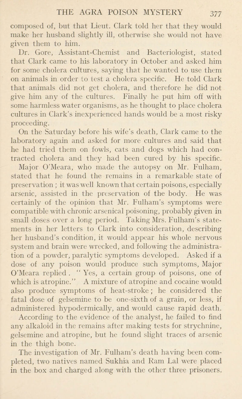 composed of, but that Lieut. Clark told her that they would make her husband slightly ill, otherwise she would not have given them to him. Dr. Gore, Assistant-Chemist and Bacteriologist, stated that Clark came to his laboratory in October and asked him for some cholera cultures, saying that he wanted to use them on animals in order to test a cholera specific. He told Clark that animals did not get cholera, and therefore he did not give him any of the cultures. Finally he put him off with some harmless water organisms, as he thought to place cholera cultures in Clark’s inexperienced hands would be a most risky proceeding. On the Saturday before his wife’s death, Clark came to the laboratory again and asked for more cultures and said that he had tried them on fowls, cats and dogs which had con¬ tracted cholera and they had been cured by his specific. Major O’Meara, who made the autopsy on Mr. Fulham, stated that he found the remains in a remarkable state of preservation ; it was well known that certain poisons, especially arsenic, assisted in the preservation of the body. He was certainly of the opinion that Mr. Fulham’s symptoms were compatible with chronic arsenical poisoning, probably given in small doses over a long period. Taking Mrs. Fulham’s state¬ ments in her letters to Clark into consideration, describing her husband’s condition, it would appear his whole nervous system and brain were wrecked, and following the administra¬ tion of a powder, paralytic symptoms developed. Asked if a dose of any poison would produce such symptoms, Major O’Meara replied .  Yes, a certain group of poisons, one of which is atropine.” A mixture of atropine and cocaine would also produce symptoms of heat-stroke; he considered the fatal dose of gelsemine to be one-sixth of a grain, or less, if administered hypodermically, and would cause rapid death. According to the evidence of the analyst, he failed to find any alkaloid in the remains after making tests for strychnine, gelsemine and atropine, but he found slight traces of arsenic in the thigh bone. The investigation of Mr. Fulham’s death having been com¬ pleted, two natives named Sukhia and Ram Lai were placed in the box and charged along with the other three prisoners.