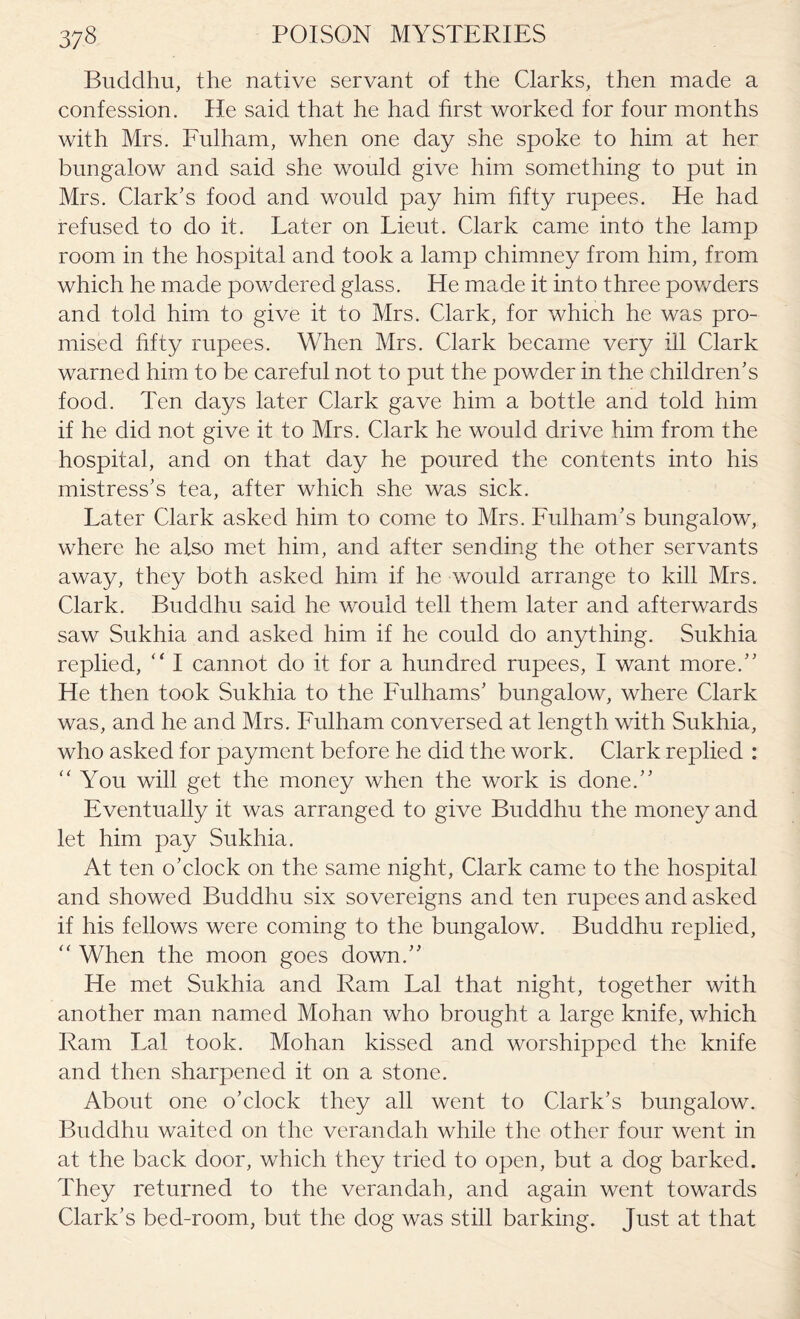 Bucldhu, the native servant of the Clarks, then made a confession. He said that he had first worked for four months with Mrs. Fulham, when one day she spoke to him at her bungalow and said she would give him something to put in Mrs. Clark’s food and would pay him fifty rupees. He had refused to do it. Later on Lieut. Clark came into the lamp room in the hospital and took a lamp chimney from him, from which he made powdered glass. He made it into three powders and told him to give it to Mrs. Clark, for which he was pro¬ mised fifty rupees. When Mrs. Clark became very ill Clark warned him to be careful not to put the powder in the children’s food. Ten days later Clark gave him a bottle and told him if he did not give it to Mrs. Clark he would drive him from the hospital, and on that day he poured the contents into his mistress’s tea, after which she was sick. Later Clark asked him to come to Mrs. Fulham’s bungalow, where he also met him, and after sending the other servants away, they both asked him if he would arrange to kill Mrs. Clark. Buddhu said he would tell them later and afterwards saw Sukhia and asked him if he could do anything. Sukhia replied, “ I cannot do it for a hundred rupees, I want more.” He then took Sukhia to the Fulhams’ bungalow, where Clark was, and he and Mrs. Fulham conversed at length with Sukhia, who asked for payment before he did the work. Clark replied : “ You will get the money when the work is done.” Eventually it was arranged to give Buddhu the money and let him pay Sukhia. At ten o’clock on the same night, Clark came to the hospital and showed Buddhu six sovereigns and ten rupees and asked if his fellows were coming to the bungalow. Buddhu replied,  When the moon goes down.” He met Sukhia and Ram Lai that night, together with another man named Mohan who brought a large knife, which Ram Lai took. Mohan kissed and worshipped the knife and then sharpened it on a stone. About one o’clock they all went to Clark’s bungalow. Buddhu waited on the verandah while the other four went in at the back door, which they tried to open, but a dog barked. They returned to the verandah, and again went towards Clark’s bed-room, but the dog was still barking. Just at that