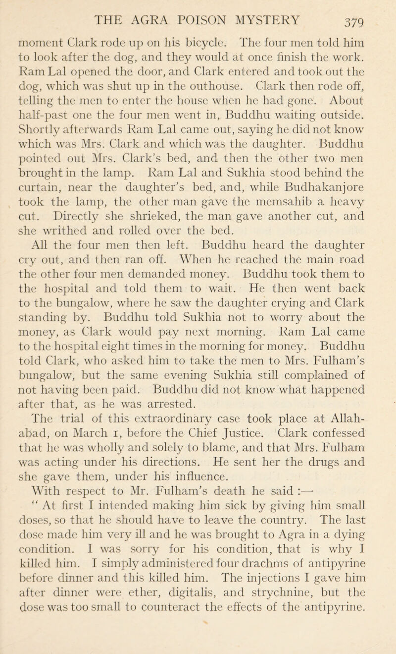 moment Clark rode up on his bicycle. The four men told him to look after the dog, and they would at once finish the work. Ram Lai opened the door, and Clark entered and took out the dog, which was shut up in the outhouse. Clark then rode off, telling the men to enter the house when he had gone. About half-past one the four men went in, Buddhu waiting outside. Shortly afterwards Ram Lai came out, saying he did not know which was Mrs. Clark and which was the daughter. Buddhu pointed out Mrs. Clark's bed, and then the other two men brought in the lamp. Ram Lai and Sukhia stood behind the curtain, near the daughter's bed, and, while Budhakanjore took the lamp, the other man gave the memsahib a heavy cut. Directly she shrieked, the man gave another cut, and she writhed and rolled over the bed. All the four men then left. Buddhu heard the daughter cry out, and then ran off. When he reached the main road the other four men demanded money. Buddhu took them to the hospital and told them to wait. He then went back to the bungalow, where he saw the daughter crying and Clark standing by. Buddhu told Sukhia not to worry about the money, as Clark would pay next morning. Ram Lai came to the hospital eight times in the morning for money. Buddhu told Clark, who asked him to take the men to Mrs. Fulham’s bungalow, but the same evening Sukhia still complained of not having been paid. Buddhu did not know what happened after that, as he was arrested. The trial of this extraordinary case took place at Allah¬ abad, on March i, before the Chief Justice. Clark confessed that he was wholly and solely to blame, and that Mrs. Fulham was acting under his directions. He sent her the drugs and she gave them, under his influence. With respect to Mr. Fulham's death he said :—■ “ At first I intended making him sick by giving him small doses, so that he should have to leave the country. The last dose made him very ill and he was brought to Agra in a dying condition. I was sorry for his condition, that is why I killed him. I simply administered four drachms of antipyrine before dinner and this killed him. The injections I gave him after dinner were ether, digitalis, and strychnine, but the dose was too small to counteract the effects of the antipyrine.