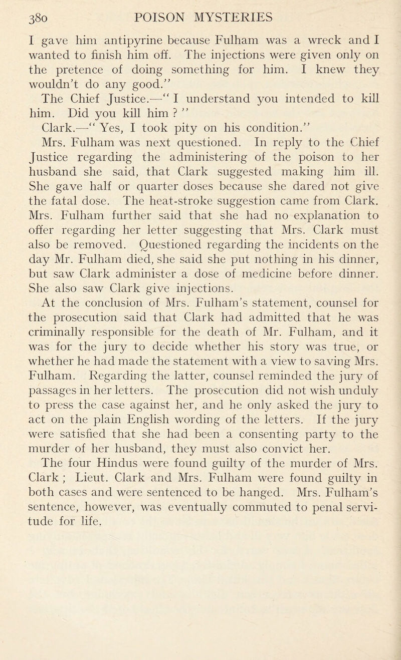 I gave him antipyrine because Fulham was a wreck and I wanted to finish him off. The injections were given only on the pretence of doing something for him. I knew they wouldn't do any good. The Chief Justice.—“ I understand you intended to kill him. Did you kill him ? ’’ Clark.—•“ Yes, I took pity on his condition. Mrs. Fulham was next questioned. In reply to the Chief Justice regarding the administering of the poison to her husband she said, that Clark suggested making him ill. She gave half or quarter doses because she dared not give the fatal dose. The heat-stroke suggestion came from Clark. Mrs. Fulham further said that she had no explanation to offer regarding her letter suggesting that Mrs. Clark must also be removed. Questioned regarding the incidents on the day Mr. Fulham died, she said she put nothing in his dinner, but saw Clark administer a dose of medicine before dinner. She also saw Clark give injections. At the conclusion of Mrs. Fulham’s statement, counsel for the prosecution said that Clark had admitted that he was criminally responsible for the death of Mr. Fulham, and it was for the jury to decide whether his story was true, or whether he had made the statement with a view to saving Mrs. Fulham. Regarding the latter, counsel reminded the jury of passages in her letters. The prosecution did not wish unduly to press the case against her, and he only asked the jury to act on the plain English wording of the letters. If the jury were satisfied that she had been a consenting party to the murder of her husband, they must also convict her. The four Hindus were found guilty of the murder of Mrs. Clark ; Lieut. Clark and Mrs. Fulham were found gnilty in both cases and were sentenced to be hanged. Mrs. Fulham’s sentence, however, was eventually commuted to penal servi¬ tude for life.