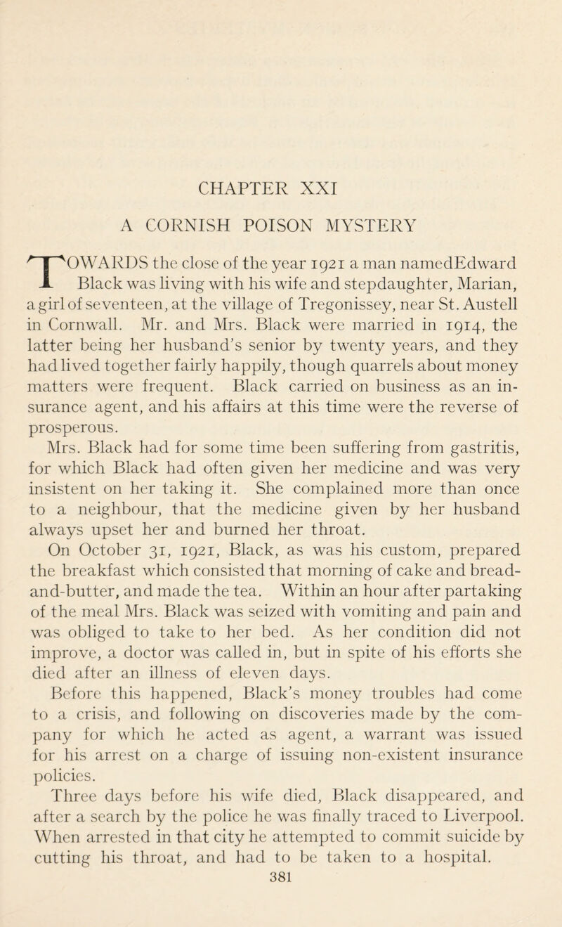 A CORNISH POISON MYSTERY TOWARDS the close of the year 1921 a man namedEdward Black was living with his wife and stepdaughter, Marian, a girl of seventeen, at the village of Tregonissey, near St. Austell in Cornwall. Mr. and Mrs. Black were married in 1914, the latter being her husband’s senior by twenty years, and they had lived together fairly happily, though quarrels about money matters were frequent. Black carried on business as an in¬ surance agent, and his affairs at this time were the reverse of prosperous. Mrs. Black had for some time been suffering from gastritis, for which Black had often given her medicine and was very insistent on her taking it. She complained more than once to a neighbour, that the medicine given by her husband always upset her and burned her throat. On October 31, 1921, Black, as was his custom, prepared the breakfast which consisted that morning of cake and bread- and-butter, and made the tea. Within an hour after partaking of the meal Mrs. Black was seized with vomiting and pain and was obliged to take to her bed. As her condition did not improve, a doctor was called in, but in spite of his efforts she died after an illness of eleven days. Before this happened, Black’s money troubles had come to a crisis, and following on discoveries made by the com¬ pany for which he acted as agent, a warrant was issued for his arrest on a charge of issuing non-existent insurance policies. Three days before his wife died, Black disappeared, and after a search by the police he was finally traced to Liverpool. When arrested in that city he attempted to commit suicide by cutting his throat, and had to be taken to a hospital.