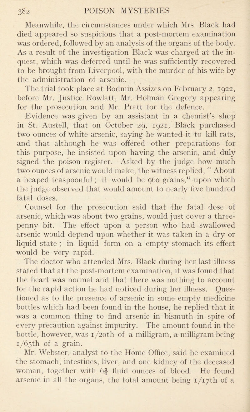 Meanwhile, the circumstances under which Mrs. Black had died appeared so suspicious that a post-mortem examination was ordered, followed by an analysis of the organs of the body. As a result of the investigation Black was charged at the in¬ quest, which was deferred until he was sufficiently recovered to be brought from Liverpool, with the murder of his wife by the administration of arsenic. The trial took place at Bodmin Assizes on February 2, 1922, before Mr. Justice Rowlatt, Mr. Holman Gregory appearing for the prosecution and Mr. Pratt for the defence. Evidence was given by an assistant in a chemist’s shop in St. Austell, that on October 29, 1921, Black purchased two ounces of white arsenic, saying he wanted it to kill rats, and that although he was offered other preparations for this purpose, he insisted upon having the arsenic, and duly signed the poison register. Asked by the judge how much two ounces of arsenic would make, the witness replied, “ About a heaped teaspoonful; it would be 960 grains,” upon which the judge observed that would amount to nearly five hundred fatal doses. Counsel for the prosecution said that the fatal dose of arsenic, which was about two grains, would just cover a three¬ penny bit. The effect upon a person who had swallowed arsenic would depend upon whether it was taken in a dry or liquid state ; in liquid form on a empty stomach its effect would be very rapid. The doctor who attended Mrs. Black during her last illness stated that at the post-mortem examination, it was found that the heart was normal and that there was nothing to account for the rapid action he had noticed during her illness. Ques¬ tioned as to the presence of arsenic in some empty medicine bottles which had been found in the house, he replied that it was a common thing to find arsenic in bismuth in spite of every precaution against impurity. The amount found in the bottle, however, was i/2oth of a milligram, a milligram being 1/65th of a grain. Mr. Webster, analyst to the Home Office, said he examined the stomach, intestines, liver, and one kidney of the deceased woman, together with 6£ fluid ounces of blood. He found arsenic in all the organs, the total amount being i/i7th of a