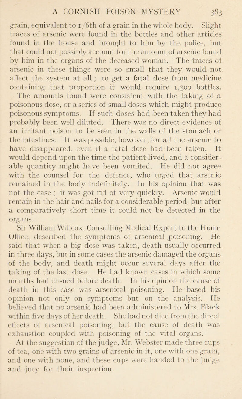 grain, equivalent to i/6th of a grain in the whole body. Slight traces of arsenic were found in the bottles and other articles found in the house and brought to him by the police, but that could not possibly account for the amount of arsenic found by him in the organs of the deceased woman. The traces of arsenic in these things were so small that they would not affect the system at all; to get a fatal dose from medicine containing that proportion it would require 1,300 bottles. The amounts found were consistent with the taking of a poisonous dose, or a series of small doses which might produce poisonous symptoms. If such doses had been taken they had probably been well diluted. There was no direct evidence of an irritant poison to be seen in the walls of the stomach or the intestines. It was possible, however, for all the arsenic to have disappeared, even if a fatal dose had been taken. It would depend upon the time the patient lived, and a consider¬ able quantity might have been vomited. He did not agree with the counsel for the defence, who urged that arsenic remained in the body indefinitely. In his opinion that was not the case ; it was got rid of very quickly. Arsenic would remain in the hair and nails for a considerable period, but after a comparatively short time it could not be detected in the organs. Sir William Willcox, Consulting Medical Expert to the Home Office, described the symptoms of arsenical poisoning. He said that when a big dose was taken, death usually occurred in three days, but in some cases the arsenic damaged the organs of the body, and death might occur several days after the taking of the last dose. He had known cases in which some months had ensued before death. In his opinion the cause of death in this case was arsenical poisoning. He based his opinion not only on symptoms but on the analysis. He believed that no arsenic had been administered to Mrs. Black within five days of her death. She had not died from the direct effects of arsenical poisoning, but the cause of death was exhaustion coupled with poisoning of the vital organs. At the suggestion of the judge, Mr. Webster made three cups of tea, one with two grains of arsenic in it, one with one grain, and one with none, and these cups were handed to the judge and jury for their inspection.