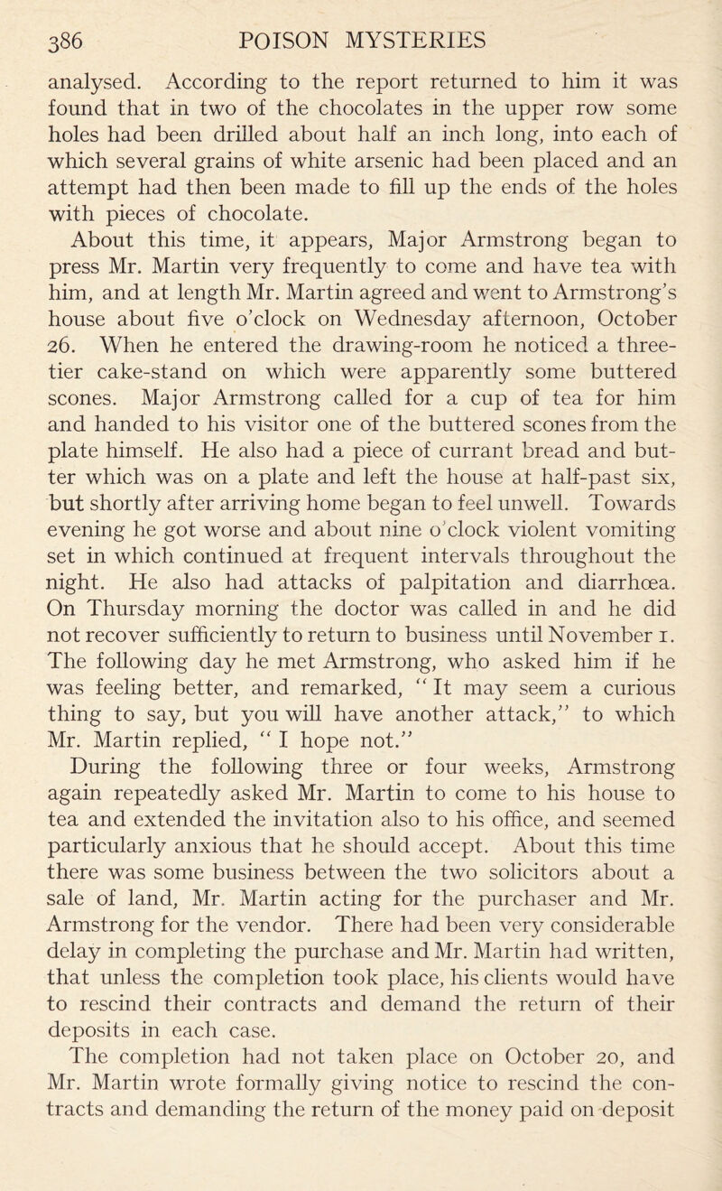 analysed. According to the report returned to him it was found that in two of the chocolates in the upper row some holes had been drilled about half an inch long, into each of which several grains of white arsenic had been placed and an attempt had then been made to fill up the ends of the holes with pieces of chocolate. About this time, it appears, Major Armstrong began to press Mr. Martin very frequently to come and have tea with him, and at length Mr. Martin agreed and went to Armstrong’s house about five o’clock on Wednesday afternoon, October 26. When he entered the drawing-room he noticed a three- tier cake-stand on which were apparently some buttered scones. Major Armstrong called for a cup of tea for him and handed to his visitor one of the buttered scones from the plate himself. He also had a piece of currant bread and but¬ ter which was on a plate and left the house at half-past six, but shortly after arriving home began to feel unwell. Towards evening he got worse and about nine o’clock violent vomiting set in which continued at frequent intervals throughout the night. He also had attacks of palpitation and diarrhoea. On Thursday morning the doctor was called in and he did not recover sufficiently to return to business until November 1. The following day he met Armstrong, who asked him if he was feeling better, and remarked, “ It may seem a curious thing to say, but you will have another attack,” to which Mr. Martin replied, “ I hope not.” During the following three or four weeks, Armstrong again repeatedly asked Mr. Martin to come to his house to tea and extended the invitation also to his office, and seemed particularly anxious that he should accept. About this time there was some business between the two solicitors about a sale of land, Mr. Martin acting for the purchaser and Mr. Armstrong for the vendor. There had been very considerable delay in completing the purchase and Mr. Martin had written, that unless the completion took place, his clients would have to rescind their contracts and demand the return of their deposits in each case. The completion had not taken place on October 20, and Mr. Martin wrote formally giving notice to rescind the con¬ tracts and demanding the return of the money paid on deposit