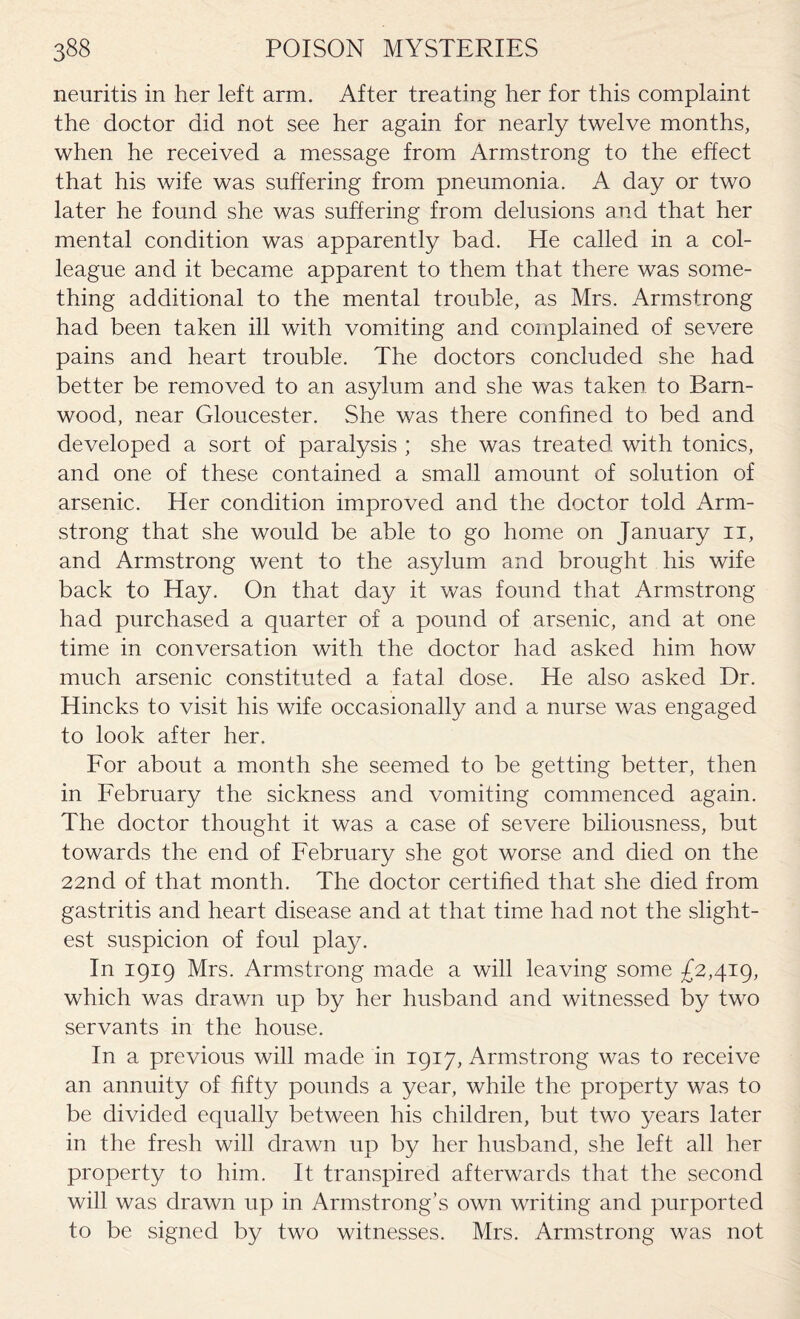 neuritis in her left arm. After treating her for this complaint the doctor did not see her again for nearly twelve months, when he received a message from Armstrong to the effect that his wife was suffering from pneumonia. A day or two later he found she was suffering from delusions and that her mental condition was apparently bad. He called in a col¬ league and it became apparent to them that there was some¬ thing additional to the mental trouble, as Mrs. Armstrong had been taken ill with vomiting and complained of severe pains and heart trouble. The doctors concluded she had better be removed to an asylum and she was taken to Barn- wood, near Gloucester. She was there confined to bed and developed a sort of paralysis ; she was treated with tonics, and one of these contained a small amount of solution of arsenic. Her condition improved and the doctor told Arm¬ strong that she would be able to go home on January 11, and Armstrong went to the asylum and brought his wife back to Hay. On that day it was found that Armstrong had purchased a quarter of a pound of arsenic, and at one time in conversation with the doctor had asked him how much arsenic constituted a fatal dose. He also asked Dr. Hincks to visit his wife occasionally and a nurse was engaged to look after her. For about a month she seemed to be getting better, then in February the sickness and vomiting commenced again. The doctor thought it was a case of severe biliousness, but towards the end of February she got worse and died on the 22nd of that month. The doctor certified that she died from gastritis and heart disease and at that time had not the slight¬ est suspicion of foul play. In 1919 Mrs. Armstrong made a will leaving some £2,419, which was drawn up by her husband and witnessed by two servants in the house. In a previous will made in 1917, Armstrong was to receive an annuity of fifty pounds a year, while the property was to be divided equally between his children, but two years later in the fresh will drawn up by her husband, she left all her property to him. It transpired afterwards that the second will was drawn up in Armstrong’s own writing and purported to be signed by two witnesses. Mrs. Armstrong was not