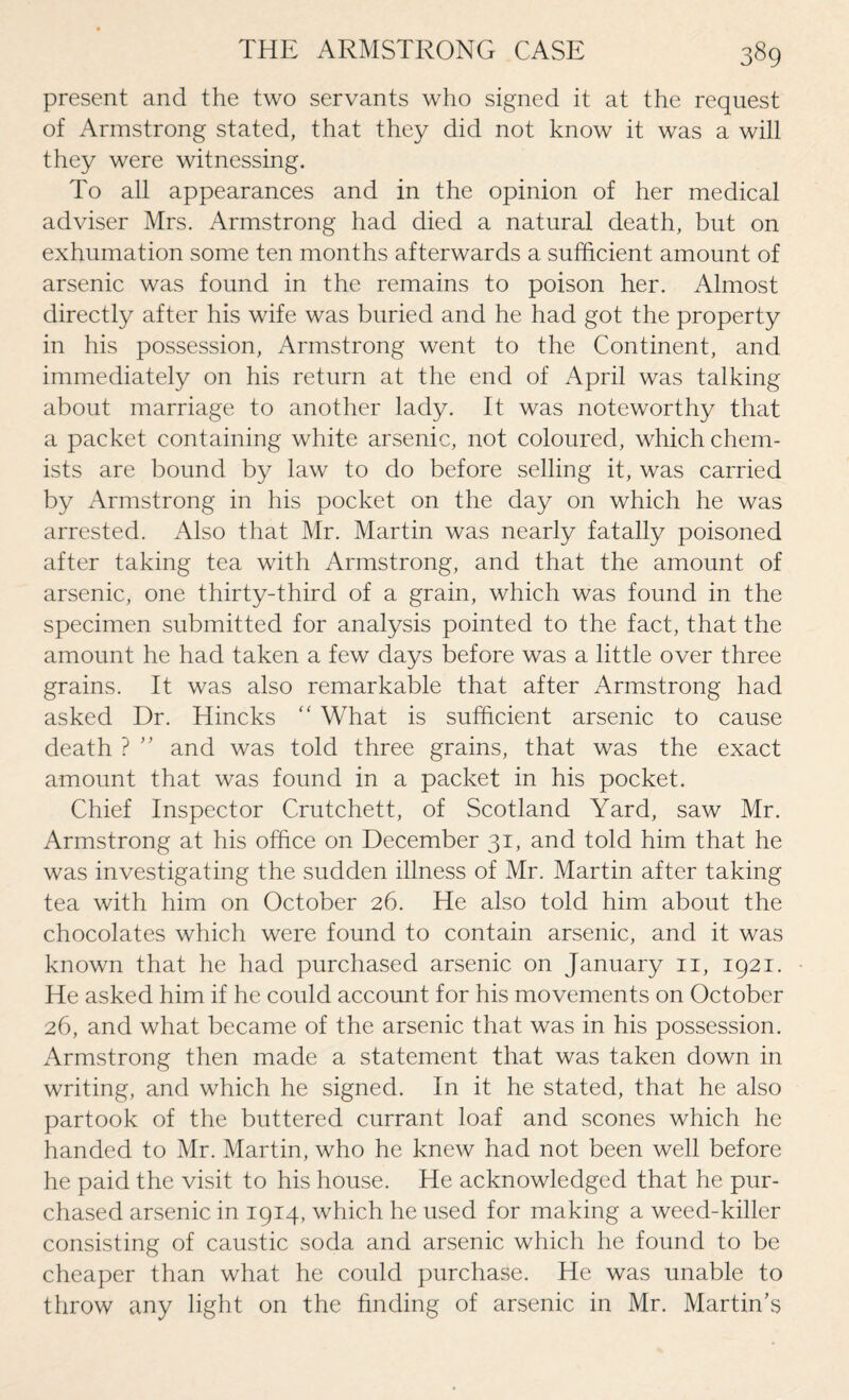 present and the two servants who signed it at the request of Armstrong stated, that they did not know it was a will they were witnessing. To all appearances and in the opinion of her medical adviser Mrs. Armstrong had died a natural death, but on exhumation some ten months afterwards a sufficient amount of arsenic was found in the remains to poison her. Almost directly after his wife was buried and he had got the property in his possession, Armstrong went to the Continent, and immediately on his return at the end of April was talking about marriage to another lady. It was noteworthy that a packet containing white arsenic, not coloured, which chem¬ ists are bound by law to do before selling it, was carried by Armstrong in his pocket on the day on which he was arrested. Also that Mr. Martin was nearly fatally poisoned after taking tea with Armstrong, and that the amount of arsenic, one thirty-third of a grain, which was found in the specimen submitted for analysis pointed to the fact, that the amount he had taken a few days before was a little over three grains. It was also remarkable that after Armstrong had asked Dr. Hincks “ What is sufficient arsenic to cause death ? ” and was told three grains, that was the exact amount that was found in a packet in his pocket. Chief Inspector Crutchett, of Scotland Yard, saw Mr. Armstrong at his office on December 31, and told him that he was investigating the sudden illness of Mr. Martin after taking tea with him on October 26. He also told him about the chocolates which were found to contain arsenic, and it was known that he had purchased arsenic on January 11, 1921. He asked him if he could account for his movements on October 26, and what became of the arsenic that was in his possession. Armstrong then made a statement that was taken down in writing, and which he signed. In it he stated, that he also partook of the buttered currant loaf and scones which he handed to Mr. Martin, who he knew had not been well before he paid the visit to his house. He acknowledged that he pur¬ chased arsenic in 1914, which he used for making a weed-killer consisting of caustic soda and arsenic which he found to be cheaper than what he could purchase. He was unable to throw any light on the finding of arsenic in Mr. Martin’s