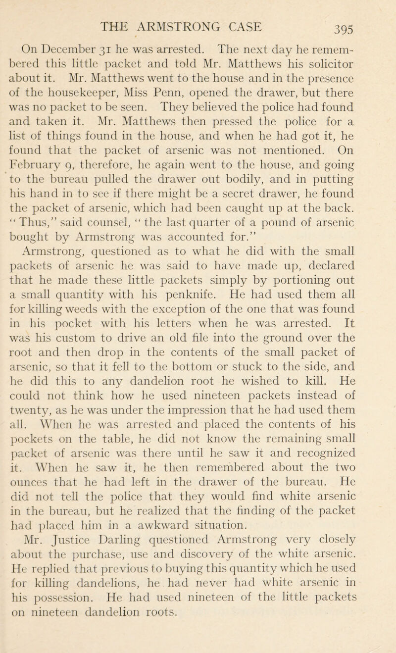 On December 31 he was arrested. The next day he remem¬ bered this little packet and told Mr. Matthews his solicitor about it. Mr. Matthews went to the house and in the presence of the housekeeper, Miss Penn, opened the drawer, but there was no packet to be seen. They believed the police had found and taken it. Mr. Matthews then pressed the police for a list of things found in the house, and when he had got it, he found that the packet of arsenic was not mentioned. On February 9, therefore, he again went to the house, and going to the bureau pulled the drawer out bodily, and in putting his hand in to see if there might be a secret drawer, he found the packet of arsenic, which had been caught up at the back. “ Thus/’ said counsel, “ the last quarter of a pound of arsenic bought by Armstrong was accounted for.” Armstrong, questioned as to what he did with the small packets of arsenic he was said to have made up, declared that he made these little packets simply by portioning out a small quantity with his penknife. He had used them all for killing weeds with the exception of the one that was found in his pocket with his letters when he was arrested. It was his custom to drive an old file into the ground over the root and then drop in the contents of the small packet of arsenic, so that it fell to the bottom or stuck to the side, and he did this to any dandelion root he wished to kill. He could not think how he used nineteen packets instead of twenty, as he was under the impression that he had used them all. When he was arrested and placed the contents of his pockets on the table, he did not know the remaining small packet of arsenic was there until he saw it and recognized it. When he saw it, he then remembered about the two ounces that he had left in the drawer of the bureau. He did not tell the police that they would find white arsenic in the bureau, but he realized that the finding of the packet had placed him in a awkward situation. Mr. Justice Darling questioned Armstrong very closely about the purchase, use and discovery of the white arsenic. He replied that previous to buying this quantity which he used for killing dandelions, he had never had white arsenic in his possession. He had used nineteen of the little packets on nineteen dandelion roots.