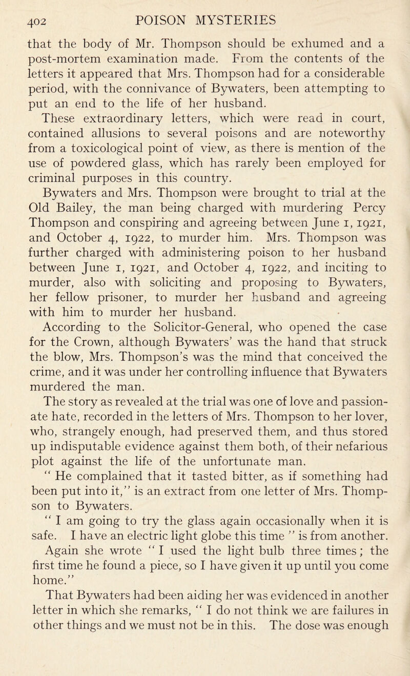 that the body of Mr. Thompson should be exhumed and a post-mortem examination made. From the contents of the letters it appeared that Mrs. Thompson had for a considerable period, with the connivance of Bywaters, been attempting to put an end to the life of her husband. These extraordinary letters, which were read in court, contained allusions to several poisons and are noteworthy from a toxicological point of view, as there is mention of the use of powdered glass, which has rarely been employed for criminal purposes in this country. Bywaters and Mrs. Thompson were brought to trial at the Old Bailey, the man being charged with murdering Percy Thompson and conspiring and agreeing between June i, 1921, and October 4, 1922, to murder him. Mrs. Thompson was further charged with administering poison to her husband between June 1, 1921, and October 4, 1922, and inciting to murder, also with soliciting and proposing to Bywaters, her fellow prisoner, to murder her husband and agreeing with him to murder her husband. According to the Solicitor-General, who opened the case for the Crown, although Bywaters’ was the hand that struck the blow, Mrs. Thompson’s was the mind that conceived the crime, and it was under her controlling influence that Bywaters murdered the man. The story as revealed at the trial was one of love and passion¬ ate hate, recorded in the letters of Mrs. Thompson to her lover, who, strangely enough, had preserved them, and thus stored up indisputable evidence against them both, of their nefarious plot against the life of the unfortunate man. “ He complained that it tasted bitter, as if something had been put into it,” is an extract from one letter of Mrs. Thomp¬ son to Bywaters. “ I am going to try the glass again occasionally when it is safe. I have an electric light globe this time ” is from another. Again she wrote I used the light bulb three times; the first time he found a piece, so I have given it up until you come home.” That Bywaters had been aiding her was evidenced in another letter in which she remarks, “ I do not think we are failures in other things and we must not be in this. The dose was enough