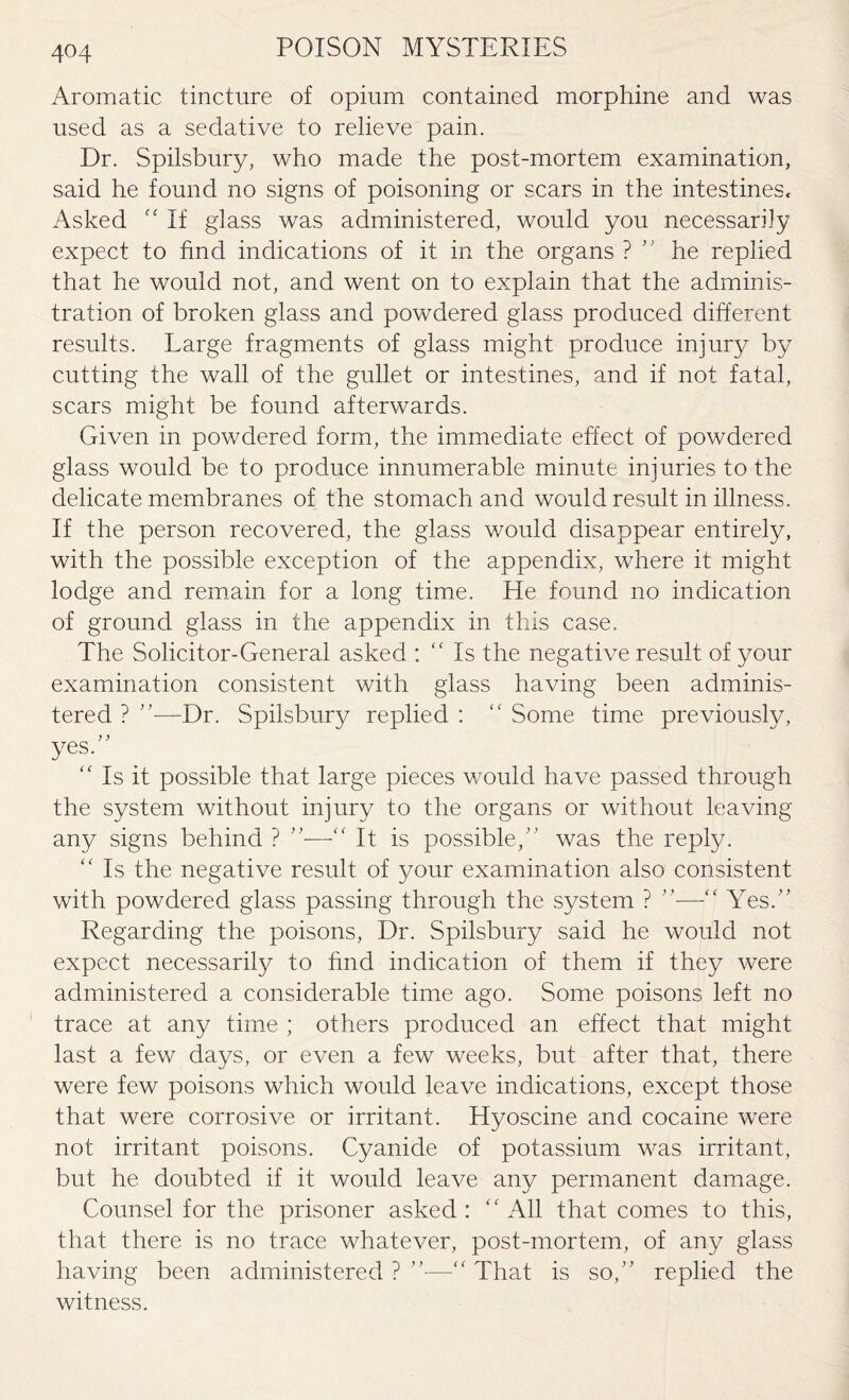 Aromatic tincture of opium contained morphine and was used as a sedative to relieve pain. Dr. Spilsbury, who made the post-mortem examination, said he found no signs of poisoning or scars in the intestines. Asked “ If glass was administered, would you necessarily expect to find indications of it in the organs ? ” he replied that he would not, and went on to explain that the adminis¬ tration of broken glass and powdered glass produced different results. Large fragments of glass might produce injury by cutting the wall of the gullet or intestines, and if not fatal, scars might be found afterwards. Given in powdered form, the immediate effect of powdered glass would be to produce innumerable minute injuries to the delicate membranes of the stomach and would result in illness. If the person recovered, the glass would disappear entirely, with the possible exception of the appendix, where it might lodge and remain for a long time. He found no indication of ground glass in the appendix in this case. The Solicitor-General asked : “Is the negative result of your examination consistent with glass having been adminis¬ tered ? ”—Dr. Spilsbury replied : “ Some time previously, yes. “ Is it possible that large pieces would have passed through the system without injury to the organs or without leaving any signs behind ? ”-—It is possible,” was the reply. “ Is the negative result of your examination also consistent with powdered glass passing through the system ? ”—Yes.” Regarding the poisons, Dr. Spilsbury said he would not expect necessarily to find indication of them if they were administered a considerable time ago. Some poisons left no trace at any time ; others produced an effect that might last a few days, or even a few weeks, but after that, there were few poisons which would leave indications, except those that were corrosive or irritant. Hyoscine and cocaine were not irritant poisons. Cyanide of potassium was irritant, but he doubted if it would leave any permanent damage. Counsel for the prisoner asked: “All that comes to this, that there is no trace whatever, post-mortem, of any glass having been administered ? ”—“ That is so,” replied the witness.