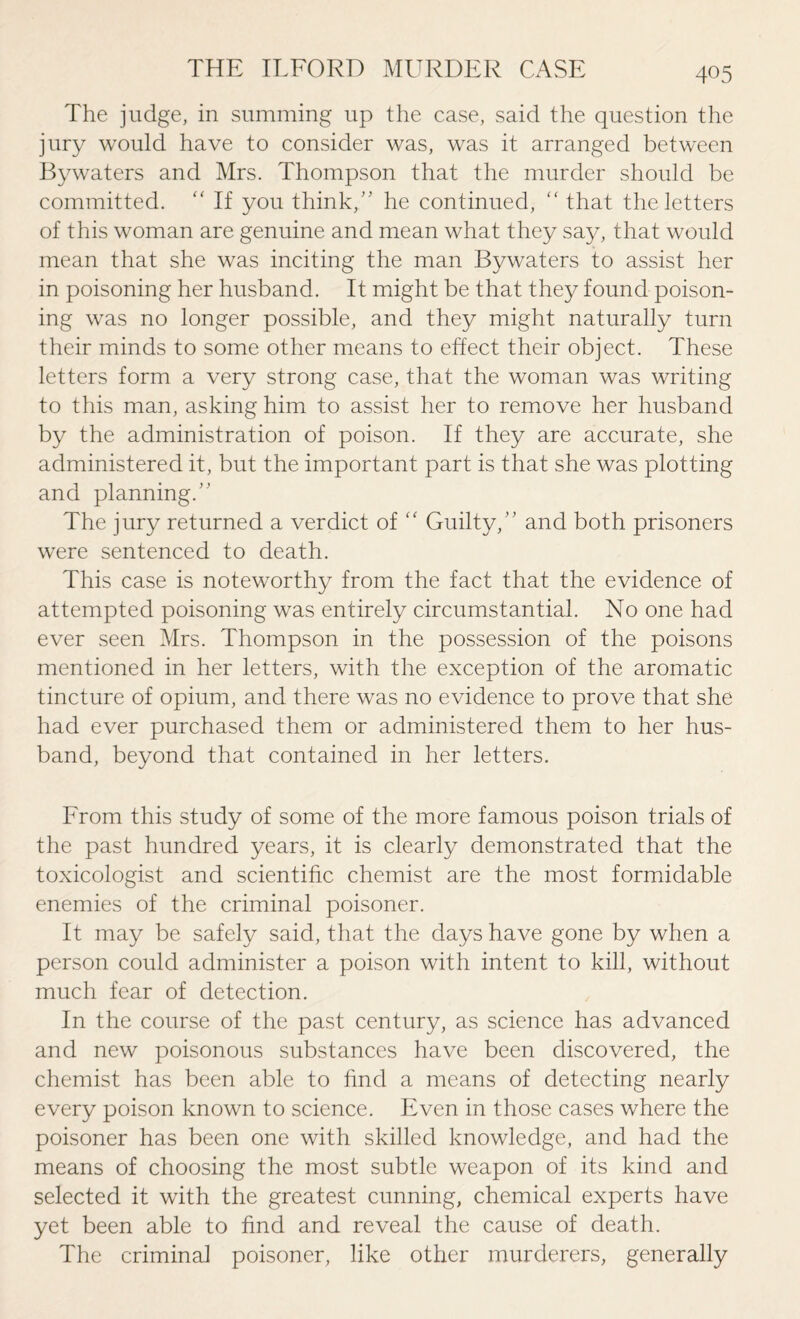 The judge, in summing up the case, said the question the jury would have to consider was, was it arranged between Bywaters and Mrs. Thompson that the murder should be committed. “ If you think/' he continued,  that the letters of this woman are genuine and mean what they say, that would mean that she was inciting the man Bywaters to assist her in poisoning her husband. It might be that they found poison¬ ing was no longer possible, and they might naturally turn their minds to some other means to effect their object. These letters form a very strong case, that the woman was writing to this man, asking him to assist her to remove her husband by the administration of poison. If they are accurate, she administered it, but the important part is that she was plotting and planning.” The jury returned a verdict of “ Guilty,” and both prisoners were sentenced to death. This case is noteworthy from the fact that the evidence of attempted poisoning was entirely circumstantial. No one had ever seen Mrs. Thompson in the possession of the poisons mentioned in her letters, with the exception of the aromatic tincture of opium, and there was no evidence to prove that she had ever purchased them or administered them to her hus¬ band, beyond that contained in her letters. From this study of some of the more famous poison trials of the past hundred years, it is clearly demonstrated that the toxicologist and scientific chemist are the most formidable enemies of the criminal poisoner. It may be safely said, that the days have gone by when a person could administer a poison with intent to kill, without much fear of detection. In the course of the past century, as science has advanced and new poisonous substances have been discovered, the chemist has been able to find a means of detecting nearly every poison known to science. Even in those cases where the poisoner has been one with skilled knowledge, and had the means of choosing the most subtle weapon of its kind and selected it with the greatest cunning, chemical experts have yet been able to find and reveal the cause of death. The criminal poisoner, like other murderers, generally