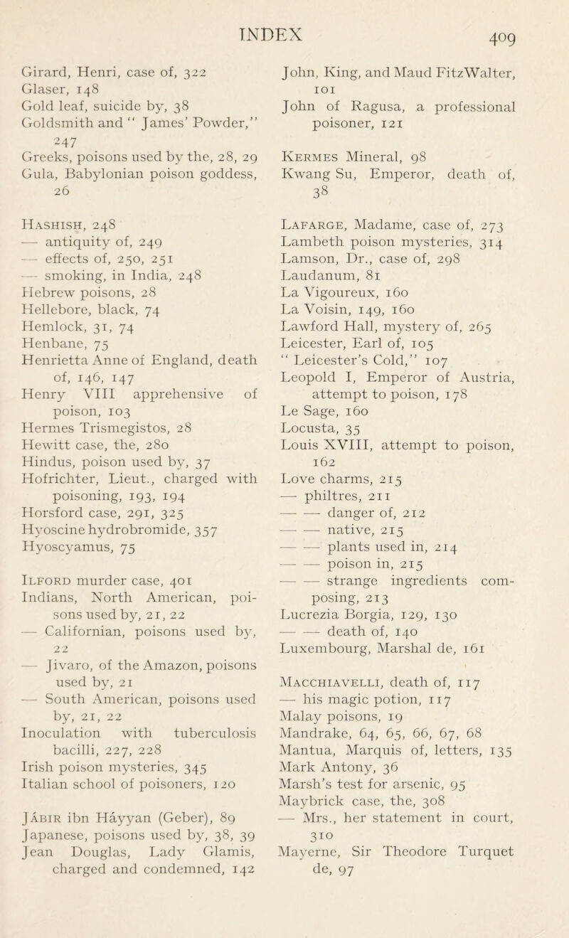 Girard, Henri, case of, 322 Glaser, 148 Gold leaf, suicide by, 38 Goldsmith and “ James’ Powder,” 247 Greeks, poisons used by the, 28, 29 Gula, Babylonian poison goddess, 26 Hashish, 248 — antiquity of, 249 — effects of, 250, 251 - smoking, in India, 248 Hebrew poisons, 28 Hellebore, black, 74 Hemlock, 31, 74 Henbane, 75 Henrietta Anne of England, death of, 146, 147 Henry VIII apprehensive of poison, 103 Hermes Trismegistos, 28 Hewitt case, the, 280 Hindus, poison used by, 37 Hofrichter, Lieut., charged with poisoning, 193, 194 Horsford case, 291, 325 Hyoscine hydrobromide, 357 Hyoscyamus, 75 Ilford murder case, 401 Indians, North American, poi¬ sons used by, 21, 22 - Californian, poisons used by, 22 — jivaro, of the Amazon, poisons used by, 21 - South American, poisons used by, 21, 22 Inoculation with tuberculosis bacilli, 227, 228 Irish poison mysteries, 345 Italian school of poisoners, 120 Jabir ibn Hayyan (Geber), 89 Japanese, poisons used by, 38, 39 Jean Douglas, Lady Glamis, charged and condemned, 142 409 John, King, and Maud FitzWalter, 101 John of Ragusa, a professional poisoner, 121 Kermes Mineral, 98 Kwang Su, Emperor, death of, 38 Lafarge, Madame, case of, 273 Lambeth poison mysteries, 314 Lamson, Dr., case of, 298 Laudanum, 81 La Vigoureux, 160 La Voisin, 149, 160 Lawford Hall, mystery of, 265 Leicester, Earl of, 105 “ Leicester’s Cold,” 107 Leopold I, Emperor of Austria, attempt to poison, 178 Le Sage, 160 Locusta, 35 Louis XVIII, attempt to poison, 162 Love charms, 215 ■—- philtres, 211 -danger of, 212 —• — native, 215 -plants used in, 214 —- —- poison in, 215 — strange ingredients com¬ posing, 213 Lucrezia Borgia, 129, 130 -death of, 140 Luxembourg, Marshal de, 161 Macchiavelli, death of, 117 — his magic potion, 117 Malay poisons, 19 Mandrake, 64, 65, 66, 67, 68 Mantua, Marquis of, letters, 135 Mark Antony, 36 Marsh’s test for arsenic, 95 Maybrick case, the, 308 — Mrs., her statement in court, 310 Mayerne, Sir Theodore Turquet de, 97