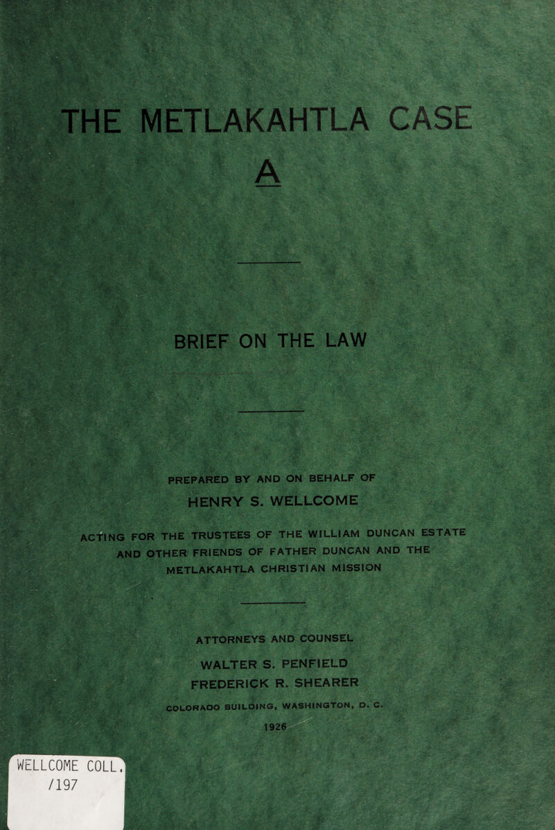 MSmm BRIEF ON THE LAW K-*. k- . *v - •L‘Hr^ifer' - ,\7W v»V- '* 5 * is^'wy ■KlfiSlr. 'y , •■■- V pVCV ■yi * Vi Vi Vf • . . • .■ ' V K *1 • W’ ';%c £k;: ■?■ . •• ; -V • > *- - V \ ,?*: \ • > *✓ •• .4* * • > tt’i • V-. .> ' ' f5 ''i:: '-*n v.v.v: -• •'«& ■ e J V 8' v- :•• v % - •%; v %■ M •> As! ^8 3 - v* v L. • V',' < - «J .'.V *>-' ., * ‘ ■ * ‘ -Tr, h . >. «&£& N V 7- i? ’ $1; fv-'-. *377 ■ V > .• 'Jv.,1 . . wl ftv IbqhL' ' '“i •<*» -.-•*•: • I# § sn SR ■m \ .f*,. *1 ' ■ '' W gfo ‘r^SSS a&Sar • <•• * _ ..;-.J^ '•« ipsg ISI 'f^ PREPARED BY AND ON BEHALF OF HENRY S. WELLCOME v/’? !#- ;AV ACTING FOR THE TRUSTEES OF THE WILLIAM DUNCAN ESTATE AND OTHER FRIENDS OF FATHER DUNCAN AND THE METLAKAHTLA CHRISTIAN MISSION *?ll; . f . . , : ' . ,. ■ /, ••: ' :f<: ATTORNEYS AND COUNSEL iSg^n *1 ■ V-. >• *.--o *- m j ,a^ '«KB Tr & * < $ ./.v •■■ -•/ &• WALTER S. PENFIELD FREDERICK R. SHEARER COLORADO BUILDING, WASHINGTON, D. C« toil >« WELLCOME COLL. /197 •••; | .. / . L ' !v?. .