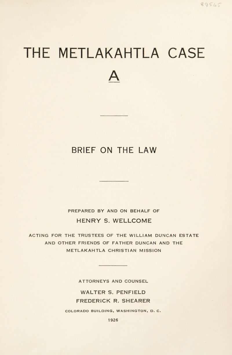 THE METLAKAHTLA CASE A BRIEF ON THE LAW PREPARED BY AND ON BEHALF OF HENRY S. WELLCOME ACTING FOR THE TRUSTEES OF THE WILLIAM DUNCAN ESTATE AND OTHER FRIENDS OF FATHER DUNCAN AND THE METLAKAHTLA CHRISTIAN MISSION ATTORNEYS AND COUNSEL WALTER S. PENFIELD FREDERICK R. SHEARER COLORADO BUILDING, WASHINGTON, D. C. 1926