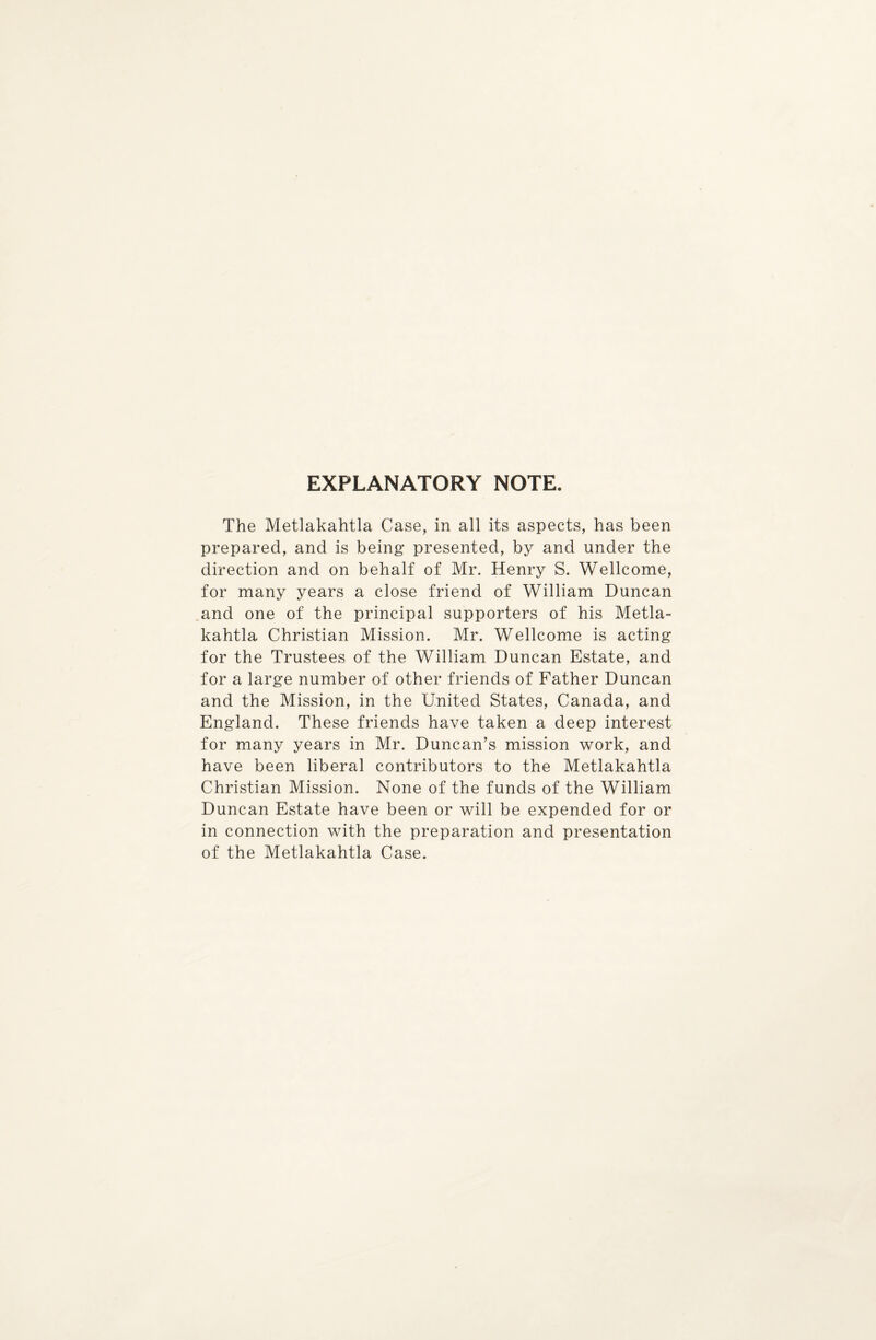 EXPLANATORY NOTE. The Metlakahtla Case, in all its aspects, has been prepared, and is being presented, by and under the direction and on behalf of Mr. Henry S. Wellcome, for many years a close friend of William Duncan and one of the principal supporters of his Metla¬ kahtla Christian Mission. Mr. Wellcome is acting for the Trustees of the William Duncan Estate, and for a large number of other friends of Father Duncan and the Mission, in the United States, Canada, and England. These friends have taken a deep interest for many years in Mr. Duncan’s mission work, and have been liberal contributors to the Metlakahtla Christian Mission. None of the funds of the William Duncan Estate have been or will be expended for or in connection with the preparation and presentation of the Metlakahtla Case.