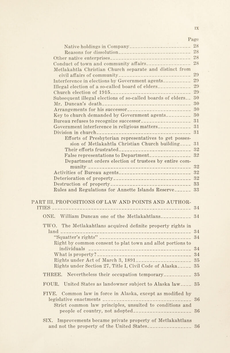 Page Native holdings in Company-28 Reasons for dissolution_28 Other native enterprises_28 Conduct of town and community affairs_28 Metlakahtla Christian Church separate and distinct from civil affairs of community_29 Interference in elections by Government agents_29 Illegal election of a so-called board of elders_29 Church election of 1915_29 Subsequent illegal elections of so-called boards of elders__ 30 Mr. Duncan’s death_30 Arrangements for his successor_30 Key to church demanded by Government agents_30 Bureau refuses to recognize successor_31 Government interference in religious matters_31 Division in church_31 Efforts of Presbyterian representatives to get posses¬ sion of Metlakahtla Christian Church building_31 Their efforts frustrated_32 False representations to Department_ 32 Department orders election of trustees by entire com- munitv_ 32 Activities of Bureau agents_32 Deterioration of property_ 32 Destruction of property_33 Rules and Regulations for Annette Islands Reserve_33 PART III, PROPOSITIONS OF LAW AND POINTS AND AUTHOR¬ ITIES _34 ONE. William Duncan one of the Metlakahtlans_34 TWO. The Metlakahtlans acquired definite property rights in land_34 “Squatter’s rights”_34 Right by common consent to plat town and allot portions to individuals _34 What is property ?_T_34 Rights under Act of March 3, 1891_35 Rights under Section 27, Title I, Civil Code of Alaska_35 THREE. Nevertheless their occupation temporary_35 FOUR. United States as landowner subject to Alaska law_35 FIVE. Common law in force in Alaska, except as modified by legislative enactments_36 Strict common law principles, unsuited to conditions and people of country, not adopted_36 SIX. Improvements became private property of Metlakahtlans and not the property of the United States_36