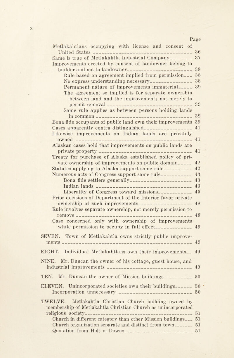 Page Metlakahtlans occupying with license and consent of United States- 36 Same is true of Metlakahtla Industrial Company_37 Improvements erected by consent of landowner belong to builder and not to landowner_38 Rule based on agreement implied from permission_38 No express understanding necessary_38 Permanent nature of improvements immaterial_39 The agreement so implied is for separate ownership between land and the improvement; not merely to permit removal_39 Same rule applies as between persons holding lands in common_39 Bona fide occupants of public land own their improvements 39 Cases apparently contra distinguished_41 Likewise improvements on Indian lands are privately owned___ 41 Alaskan cases hold that improvements on public lands are private property __ 41 Treaty for purchase of Alaska established policy of pri¬ vate ownership of improvements on public domain_42 Statutes applying to Alaska support same rule___42 Numerous acts of Congress support same rule__43 Bona fide settlers generally_ 43 Indian lands_____ 43 Liberality of Congress toward missions_ 45 Prior decisions of Department of the Interior favor private ownership of such improvements_ 48 Rule involves separate ownership, not merely permission to remove_ 48 Case concerned only with ownership of improvements while permission to occupy in full effect___49 SEVEN. Town of Metlakahtla owns strictly public improve¬ ments _49 EIGHT. Individual Metlakahtlans own their improvements-- 49 NINE. Mr. Duncan the owner of his cottage, guest house, and industrial improvements_49 TEN. Mr. Duncan the owner of Mission buildings__ 50 ELEVEN. Unincorporated societies own their buildings_50 Incorporation unnecessary_50 TWELVE. Metlakahtla Christian Church building owned by membership of Metlakahtla Christian Church as unincorporated religious society_51 Church in different category than other Mission buildings_51 Church organization separate and distinct from town_51 Quotation from Holt v. Downs---___51