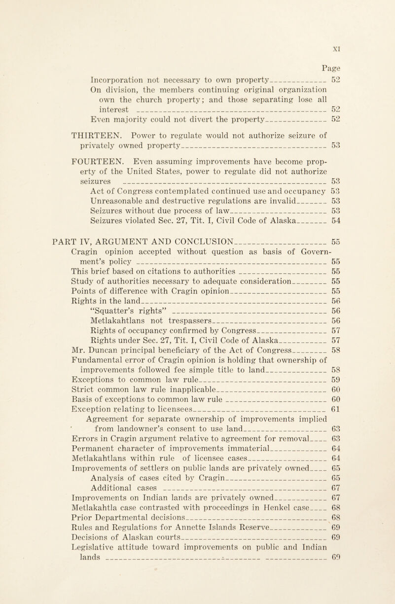 Page Incorporation not necessary to own property_52 On division, the members continuing original organization own the church property; and those separating lose all interest _52 Even majority could not divert the property_52 THIRTEEN. Power to regulate would not authorize seizure of privately owned property_53 FOURTEEN. Even assuming improvements have become prop¬ erty of the United States, power to regulate did not authorize seizures _53 Act of Congress contemplated continued use and occupancy 53 Unreasonable and destructive regulations are invalid_53 Seizures without due process of law_53 Seizures violated Sec. 27, Tit. I, Civil Code of Alaska_54 PART IV, ARGUMENT AND CONCLUSION_55 Cragin opinion accepted without question as basis of Govern¬ ment’s policy_55 This brief based on citations to authorities_T_55 Study of authorities necessary to adequate consideration_55 Points of difference with Cragin opinion_55 Rights in the land_56 “Squatter’s rights” _56 Metlakahtlans not trespassers_56 Rights of occupancy confirmed by Congress_57 Rights under Sec. 27, Tit. I, Civil Code of Alaska_57 Mr. Duncan principal beneficiary of the Act of Congress_58 Fundamental error of Cragin opinion is holding that ownership of improvements followed fee simple title to land_58 Exceptions to common law rule_59 Strict common law rule inapplicable_ 60 Basis of exceptions to common law rule_60 Exception relating to licensees_61 Agreement for separate ownership of improvements implied from landowner’s consent to use land_63 Errors in Cragin argument relative to agreement for removal_63 Permanent character of improvements immaterial_64 Metlakahtlans within rule of licensee cases_64 Improvements of settlers on public lands are privately owned_65 Analysis of cases cited by Cragin_65 Additional cases _67 Improvements on Indian lands are privately owned_67 Metlakahtla case contrasted with proceedings in Henkel case_68 Prior Departmental decisions_68 Rules and Regulations for Annette Islands Reserve_69 Decisions of Alaskan courts_69 Legislative attitude toward improvements on public and Indian lands _jl__69