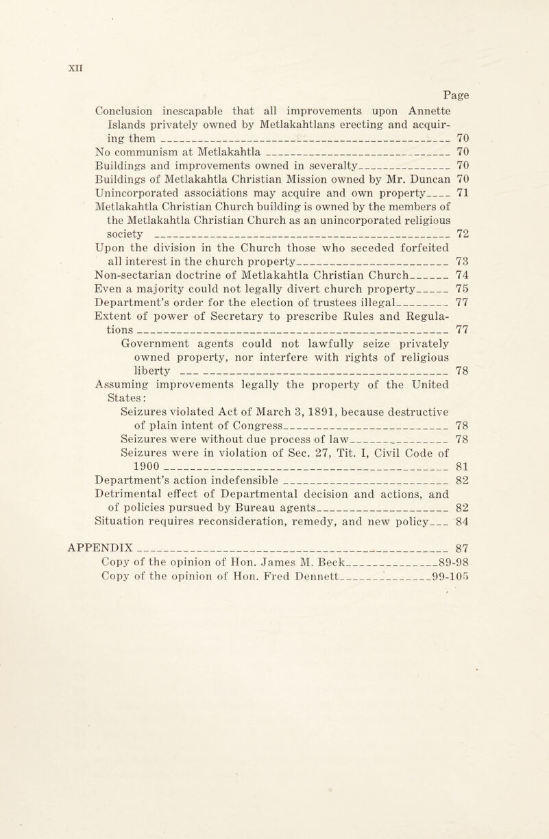 Page Conclusion inescapable that all improvements upon Annette Islands privately owned by Metlakahtlans erecting and acquir¬ ing them______ 70 No communism at Metlakahtla___70 Buildings and improvements owned in severalty_70 Buildings of Metlakahtla Christian Mission owned by Mr. Duncan 70 Unincorporated associations may acquire and own property_71 Metlakahtla Christian Church building is owned by the members of the Metlakahtla Christian Church as an unincorporated religious society _72 Upon the division in the Church those who seceded forfeited all interest in the church property_______73 Non-sectarian doctrine of Metlakahtla Christian Church_74 Even a majority could not legally divert church property-__75 Department’s order for the election of trustees illegal_77 Extent of power of Secretary to prescribe Rules and Regula¬ tions ________________77 Government agents could not lawfully seize privately owned property, nor interfere with rights of religious liberty ___ _______________ 78 Assuming improvements legally the property of the United States: Seizures violated Act of March 3, 1891, because destructive of plain intent of Congress_____78 Seizures were without due process of law_._78 Seizures were in violation of Sec. 27, Tit. I, Civil Code of 1900 __-___ 81 Department’s action indefensible_82 Detrimental effect of Departmental decision and actions, and of policies pursued by Bureau agents_82 Situation requires reconsideration, remedy, and new policy_84 APPENDIX_87 Copy of the opinion of Hon. James M. Beck_89-98 Copy of the opinion of Hon. Fred Dennett_'_99-105