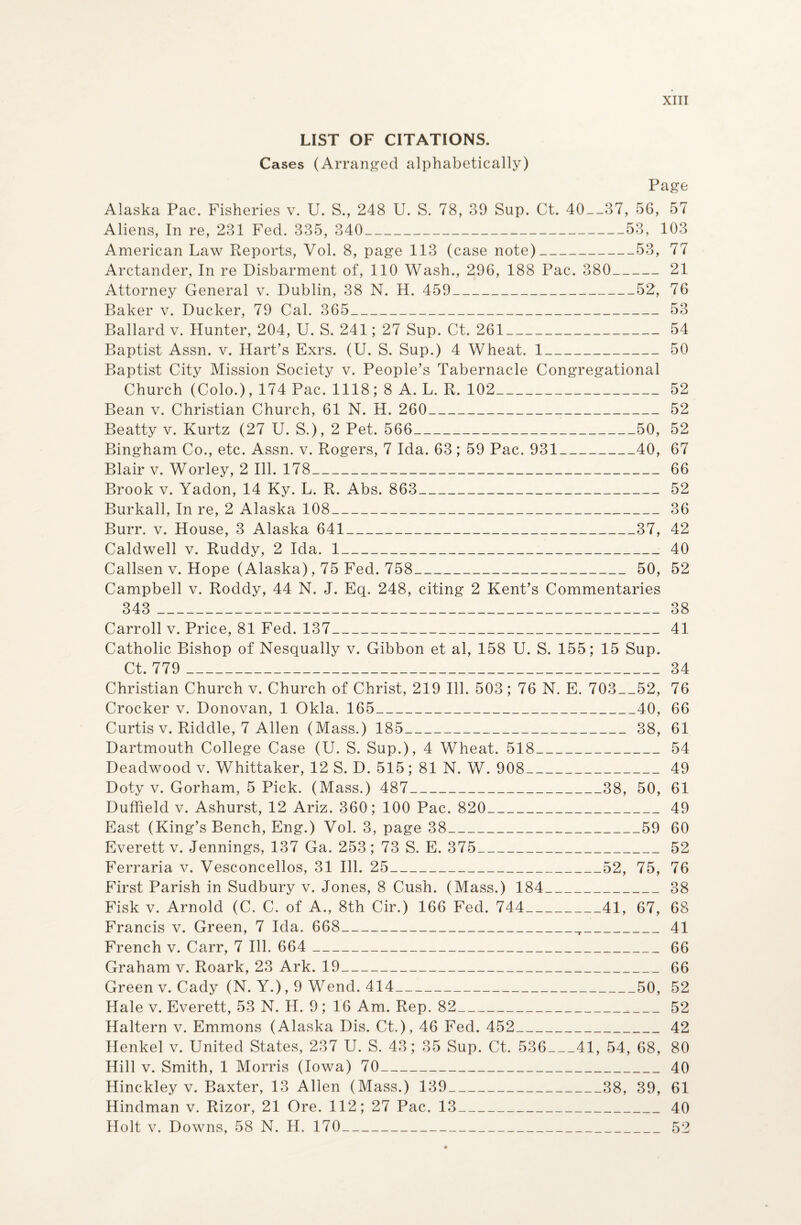 LIST OF CITATIONS. Cases (Arranged alphabetically) Page Alaska Pac. Fisheries v. U. S., 248 U. S. 78, 39 Sup. Ct. 40__37, 56, 57 Aliens, In re, 231 Fed. 335, 340_53, 103 American Law Reports, Vol. 8, page 113 (case note)_53, 77 Arctander, In re Disbarment of, 110 Wash., 296, 188 Pac. 380_21 Attorney General v. Dublin, 38 N. H. 459_52, 76 Baker v. Ducker, 79 Cal. 365_53 Ballard v. Hunter, 204, U. S. 241; 27 Sup. Ct. 261_54 Baptist Assn. v. Hart’s Exrs. (U. S. Sup.) 4 Wheat. 1_50 Baptist City Mission Society v. People’s Tabernacle Congregational Church (Colo.), 174 Pac. 1118; 8 A. L. R. 102_52 Bean v. Christian Church, 61 N. H. 260_52 Beatty v. Kurtz (27 U. S.), 2 Pet. 566_'_50, 52 Bingham Co., etc. Assn. v. Rogers, 7 Ida. 63 ; 59 Pac. 931_40, 67 Blair v. Worley, 2 Ill. 178_66 Brook v. Yadon, 14 Ky. L. R. Abs. 863_52 Burkall, In re, 2 Alaska 108_36 Burr. v. House, 3 Alaska 641_37, 42 Caldwell v. Ruddy, 2 Ida. 1_40 Callsen v. Hope (Alaska), 75 Fed. 758_50, 52 Campbell v. Roddy, 44 N. J. Eq. 248, citing 2 Kent’s Commentaries 343 _38 Carroll v. Price, 81 Fed. 137_41 Catholic Bishop of Nesqually v. Gibbon et al, 158 U. S. 155; 15 Sup. Ct. 779 _34 Christian Church v. Church of Christ, 219 Ill. 503; 76 N. E. 703_52, 76 Crocker v. Donovan, 1 Okla. 165_40, 66 Curtis v. Riddle, 7 Allen (Mass.) 185_38, 61 Dartmouth College Case (U. S. Sup.), 4 Wheat. 518_54 Deadwood v. Whittaker, 12 S. D. 515; 81 N. W. 908_49 Doty v. Gorham, 5 Pick. (Mass.) 487_38, 50, 61 Duffield v. Ashurst, 12 Ariz. 360; 100 Pac. 820_49 East (King’s Bench, Eng.) Vol. 3, page 38_59 60 Everett v. Jennings, 137 Ga. 253; 73 S. E. 375_52 Ferraria v. Vesconcellos, 31 Ill. 25_52, 75, 76 First Parish in Sudbury v. Jones, 8 Cush. (Mass.) 184_38 Fisk v. Arnold (C. C. of A., 8th Cir.) 166 Fed. 744_41, 67, 68 Francis v. Green, 7 Ida. 668__41 French v. Carr, 7 Ill. 664 _66 Graham v. Roark, 23 Ark. 19_66 Green v. Cady (N. Y.), 9 Wend. 414_50, 52 Hale v. Everett, 53 N. H. 9 ; 16 Am. Rep. 82___52 Haltern v. Emmons (Alaska Dis. Ct.), 46 Fed. 452_42 Henkel v. United States, 237 U. S. 43; 35 Sup. Ct. 536_41, 54, 68, 80 Hill v. Smith, 1 Morris (Iowa) 70_40 Hinckley v. Baxter, 13 Allen (Mass.) 139_38, 39, 61 Hindman v. Rizor, 21 Ore. 112; 27 Pac. 13_40 Holt v. Downs, 58 N. H. 170_52