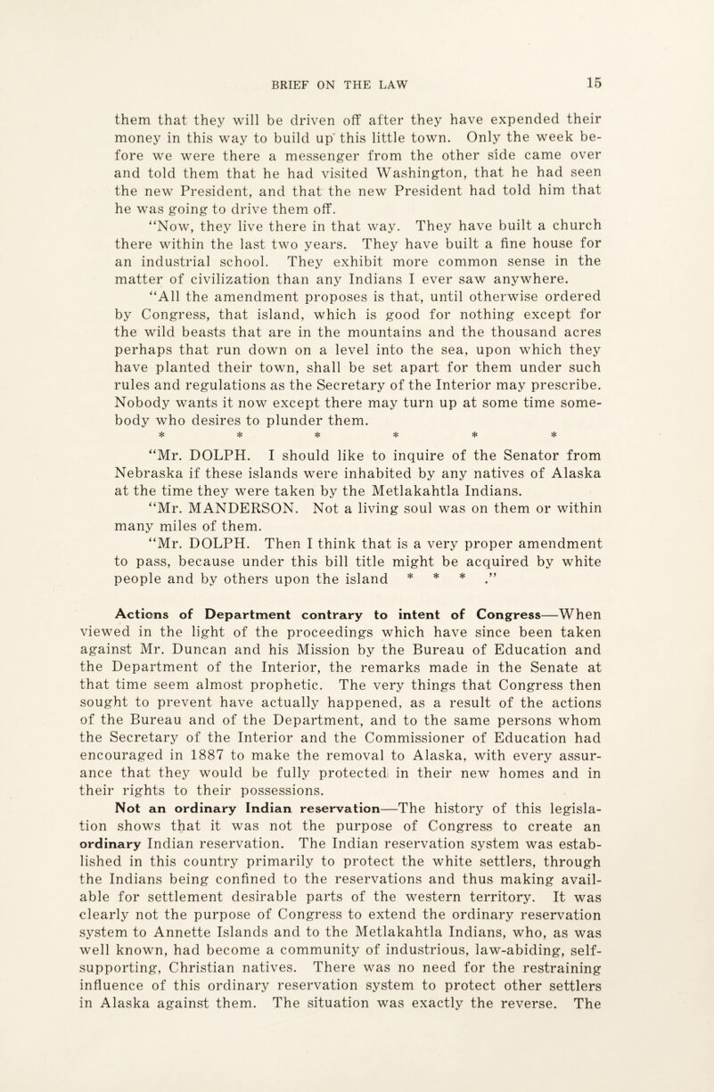 them that they will be driven off after they have expended their money in this way to build up this little town. Only the week be¬ fore we were there a messenger from the other side came over and told them that he had visited Washington, that he had seen the new President, and that the new President had told him that he was going to drive them off. “Now, they live there in that way. They have built a church there within the last two years. They have built a fine house for an industrial school. They exhibit more common sense in the matter of civilization than any Indians I ever saw anywhere. “All the amendment proposes is that, until otherwise ordered by Congress, that island, which is good for nothing except for the wild beasts that are in the mountains and the thousand acres perhaps that run down on a level into the sea, upon which they have planted their town, shall be set apart for them under such rules and regulations as the Secretary of the Interior may prescribe. Nobody wants it now except there may turn up at some time some¬ body who desires to plunder them. *1# Mg v'x Mg Mg ^ “Mr. DOLPH. I should like to inquire of the Senator from Nebraska if these islands were inhabited by any natives of Alaska at the time they were taken by the Metlakahtla Indians. “Mr. MANDERSON. Not a living soul was on them or within many miles of them. “Mr. DOLPH. Then I think that is a very proper amendment to pass, because under this bill title might be acquired by white people and by others upon the island * * * Actions of Department contrary to intent of Congress—When viewed in the light of the proceedings which have since been taken against Mr. Duncan and his Mission by the Bureau of Education and the Department of the Interior, the remarks made in the Senate at that time seem almost prophetic. The very things that Congress then sought to prevent have actually happened, as a result of the actions of the Bureau and of the Department, and to the same persons whom the Secretary of the Interior and the Commissioner of Education had encouraged in 1887 to make the removal to Alaska, with every assur¬ ance that they would be fully protectedi in their new homes and in their rights to their possessions. Not an ordinary Indian reservation—The history of this legisla¬ tion shows that it was not the purpose of Congress to create an ordinary Indian reservation. The Indian reservation system was estab¬ lished in this country primarily to protect the white settlers, through the Indians being confined to the reservations and thus making avail¬ able for settlement desirable parts of the western territory. It was clearly not the purpose of Congress to extend the ordinary reservation system to Annette Islands and to the Metlakahtla Indians, who, as was well known, had become a community of industrious, law-abiding, self- supporting, Christian natives. There was no need for the restraining influence of this ordinary reservation system to protect other settlers in Alaska against them. The situation was exactly the reverse. The