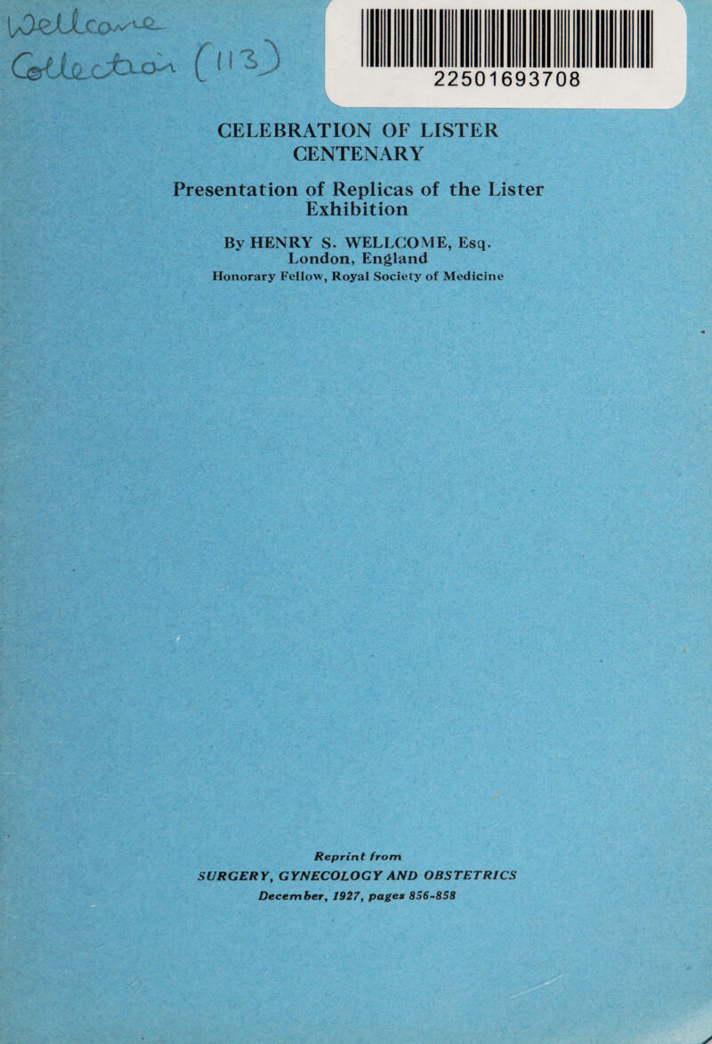 \sOszXLco^^ GUsLcJOua^x 22501693708 CELEBRATION OF LISTER CENTENARY Presentation of Replicas of the Lister Exhibition By HENRY S. WELLCOME, Esq. London, England Honorary Fellow, Royal Society of Medicine Reprint from. SURGERY, GYNECOLOGY AND OBSTETRICS December, 1927, pages 856-858