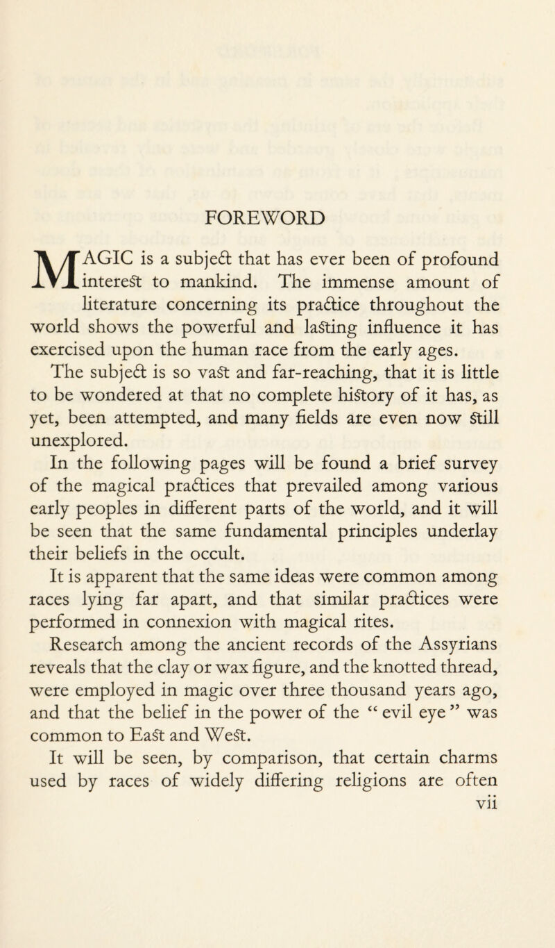 FOREWORD MAGIC is a subject that has ever been of profound interest to mankind. The immense amount of literature concerning its pra&ice throughout the world shows the powerful and lasting influence it has exercised upon the human race from the early ages. The subject is so vast and far-reaching, that it is little to be wondered at that no complete history of it has, as yet, been attempted, and many fields are even now Still unexplored. In the following pages will be found a brief survey of the magical practices that prevailed among various early peoples in different parts of the world, and it will be seen that the same fundamental principles underlay their beliefs in the occult. It is apparent that the same ideas were common among races lying far apart, and that similar practices were performed in connexion with magical rites. Research among the ancient records of the Assyrians reveals that the clay or wax figure, and the knotted thread, were employed in magic over three thousand years ago, and that the belief in the power of the cc evil eye ” was common to EaSt and WeSt. It will be seen, by comparison, that certain charms used by races of widely differing religions are often • • Vll