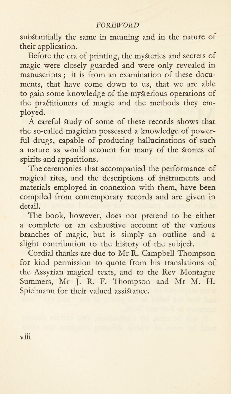 substantially the same in meaning and in the nature of their application. Before the era of printing, the mysteries and secrets of magic were closely guarded and were only revealed in manuscripts ; it is from an examination of these docu¬ ments, that have come down to us, that we are able to gain some knowledge of the mysterious operations of the practitioners of magic and the methods they em¬ ployed. A careful Study of some of these records shows that the so-called magician possessed a knowledge of power¬ ful drugs, capable of producing hallucinations of such a nature as would account for many of the Stories of spirits and apparitions. The ceremonies that accompanied the performance of magical rites, and the descriptions of instruments and materials employed in connexion with them, have been compiled from contemporary records and are given in detail. The book, however, does not pretend to be either a complete or an exhaustive account of the various branches of magic, but is simply an outline and a slight contribution to the history of the subject. Cordial thanks are due to Mr R. Campbell Thompson for kind permission to quote from his translations of the Assyrian magical texts, and to the Rev Montague Summers, Mr J. R. F. Thompson and Mr M. H. Spielmann for their valued assistance.