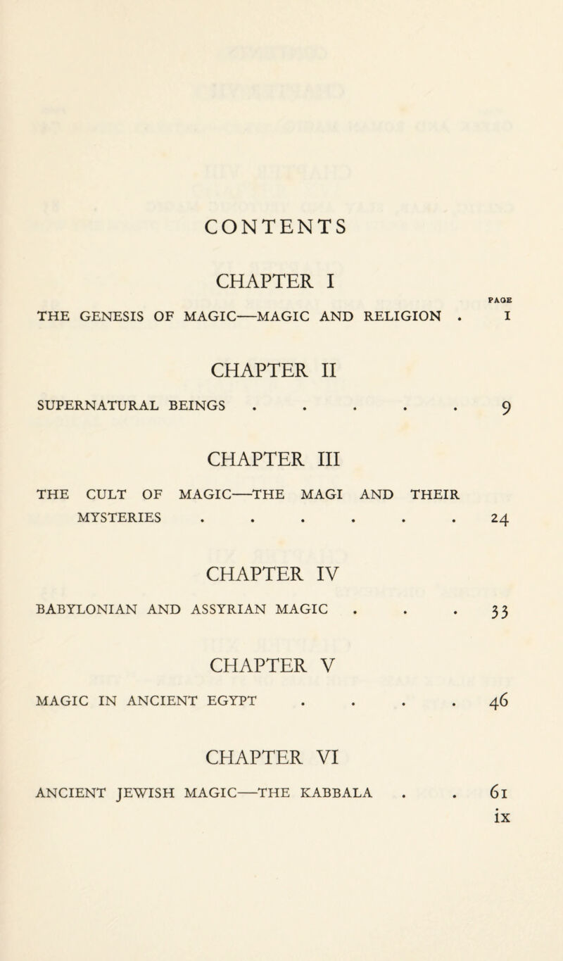 CONTENTS CHAPTER I PAGE THE GENESIS OF MAGIC-MAGIC AND RELIGION . I CHAPTER II SUPERNATURAL BEINGS ..... 9 CHAPTER III THE CULT OF MAGIC-THE MAGI AND THEIR MYSTERIES ...... 24 CHAPTER IV BABYLONIAN AND ASSYRIAN MAGIC . . .33 CHAPTER V MAGIC IN ANCIENT EGYPT .... 46 CHAPTER VI ANCIENT JEWISH MAGIC-THE KABBALA 6l