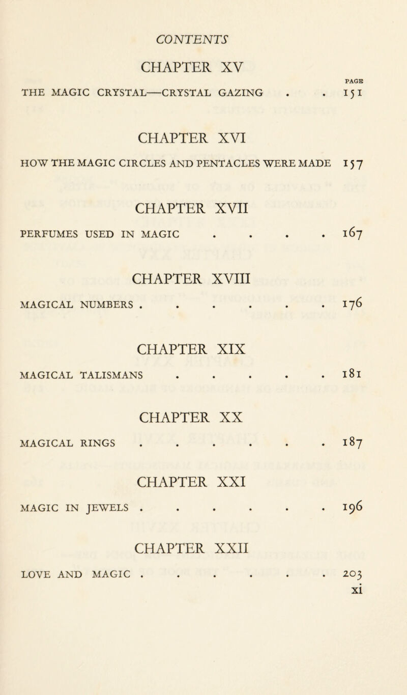 CHAPTER XV PAGB THE MAGIC CRYSTAL-CRYSTAL GAZING . . 15 I CHAPTER XVI HOW THE MAGIC CIRCLES AND PENTACLES WERE MADE I 5 7 CHAPTER XVII PERFUMES USED IN MAGIC . . . .167 CHAPTER XVIII MAGICAL NUMBERS . . . . . 176 CHAPTER XIX MAGICAL TALISMANS . . . . . l8l CHAPTER XX MAGICAL RINGS . . . . . 187 CHAPTER XXI MAGIC IN JEWELS . . . . . .196 CHAPTER XXII LOVE AND MAGIC ...... 203