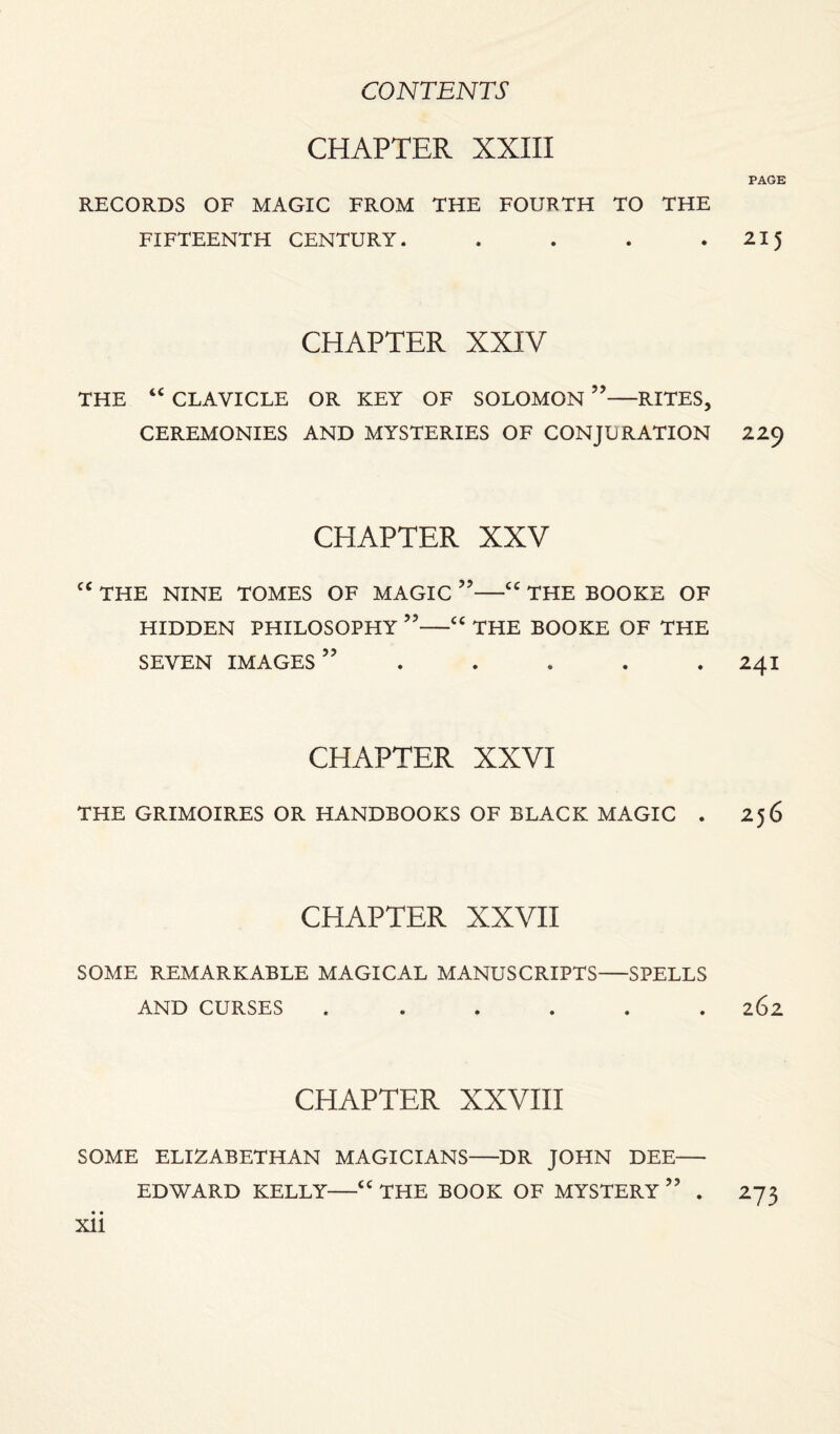 CHAPTER XXIII PAGK RECORDS OF MAGIC FROM THE FOURTH TO THE FIFTEENTH CENTURY. . . . . 215 CHAPTER XXIV THE “ CLAVICLE OR KEY OF SOLOMON ”-RITES, CEREMONIES AND MYSTERIES OF CONJURATION 229 CHAPTER XXV cc THE NINE TOMES OF MAGIC ”-“ THE BOOKE OF HIDDEN PHILOSOPHY ”-“ THE BOOKE OF THE SEVEN IMAGES” . . . . 241 CHAPTER XXVI THE GRIMOIRES OR HANDBOOKS OF BLACK MAGIC . 256 CHAPTER XXVII SOME REMARKABLE MAGICAL MANUSCRIPTS-SPELLS AND CURSES ...... 262 CHAPTER XXVIII SOME ELIZABETHAN MAGICIANS-DR JOHN DEE- EDWARD KELLY—<c THE BOOK OF MYSTERY ” . 273 • • Xll