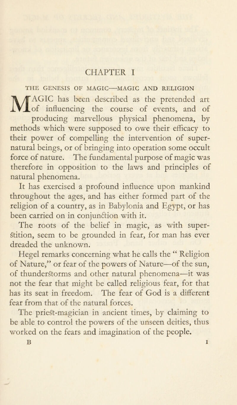 THE GENESIS OF MAGIC-MAGIC AND RELIGION MAGIC has been described as the pretended art of influencing the course of events, and of producing marvellous physical phenomena, by methods which were supposed to owe their efficacy to their power of compelling the intervention of super¬ natural beings, or of bringing into operation some occult force of nature. The fundamental purpose of magic was therefore in opposition to the laws and principles of natural phenomena. It has exercised a profound influence upon mankind throughout the ages, and has either formed part of the religion of a country, as in Babylonia and Egypt, or has been carried on in conjunction with it. The roots of the belief in magic, as with super¬ stition, seem to be grounded in fear, for man has ever dreaded the unknown. Hegel remarks concerning what he calls the “ Religion of Nature,5’ or fear of the powers of Nature—of the sun, of thunderstorms and other natural phenomena—it was not the fear that might be called religious fear, for that has its seat in freedom. The fear of God is a different fear from that of the natural forces. The prieSt-magician in ancient times, by claiming to be able to control the powers of the unseen deities, thus worked on the fears and imagination of the people.