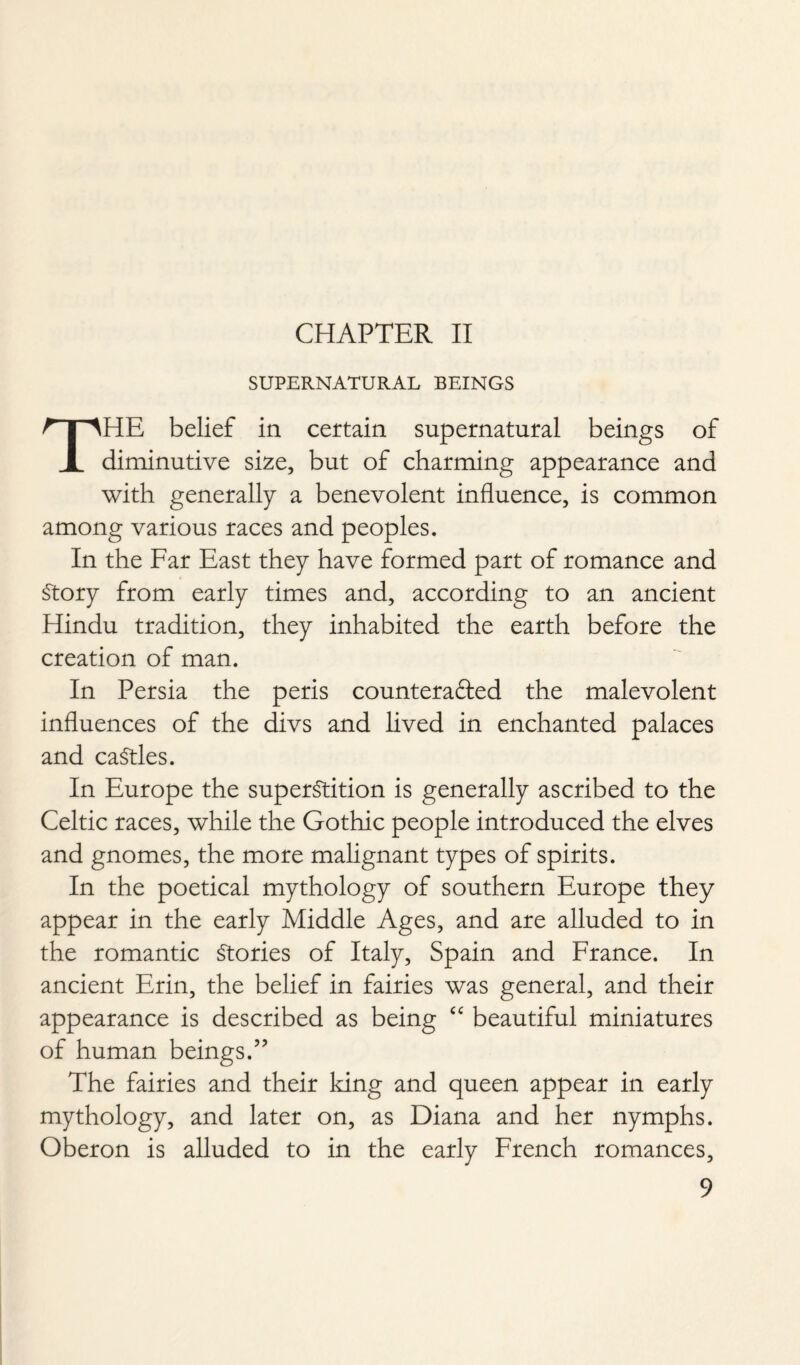 CHAPTER II SUPERNATURAL BEINGS THE belief in certain supernatural beings of diminutive size, but of charming appearance and with generally a benevolent influence, is common among various races and peoples. In the Far East they have formed part of romance and Story from early times and, according to an ancient Hindu tradition, they inhabited the earth before the creation of man. In Persia the peris countera&ed the malevolent influences of the divs and lived in enchanted palaces and caStles. In Europe the superstition is generally ascribed to the Celtic races, while the Gothic people introduced the elves and gnomes, the more malignant types of spirits. In the poetical mythology of southern Europe they appear in the early Middle Ages, and are alluded to in the romantic Stories of Italy, Spain and France. In ancient Erin, the belief in fairies was general, and their appearance is described as being <c beautiful miniatures of human beings.” The fairies and their king and queen appear in early mythology, and later on, as Diana and her nymphs. Oberon is alluded to in the early French romances,