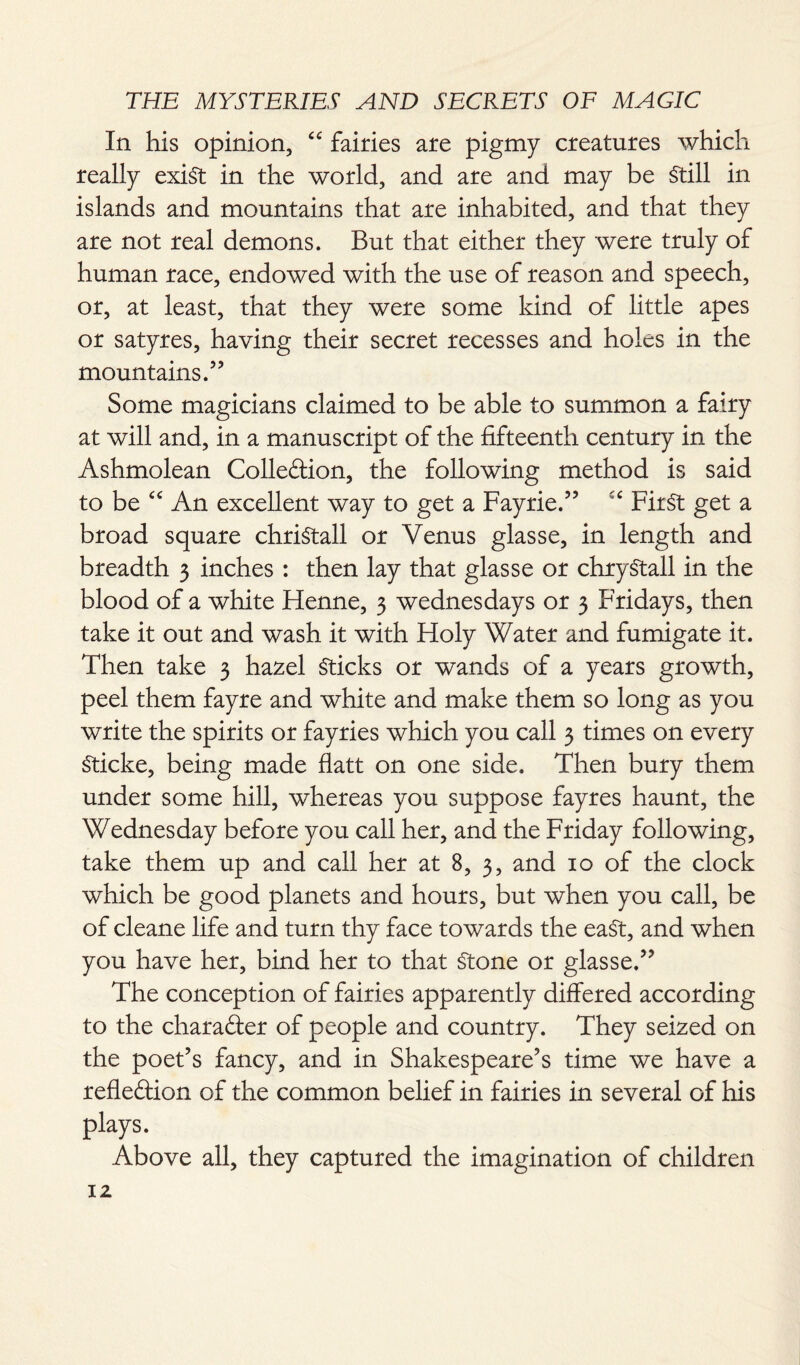 In his opinion, “ fairies are pigmy creatures which really exist in the world, and are and may be Still in islands and mountains that are inhabited, and that they are not real demons. But that either they were truly of human race, endowed with the use of reason and speech, or, at least, that they were some kind of little apes or satyres, having their secret recesses and holes in the mountains.” Some magicians claimed to be able to summon a fairy at will and, in a manuscript of the fifteenth century in the Ashmolean Colle&ion, the following method is said to be “ An excellent way to get a Fayrie.” iC First get a broad square chriStall or Venus glasse, in length and breadth 3 inches : then lay that glasse or chryStall in the blood of a white Henne, 3 Wednesdays or 3 Fridays, then take it out and wash it with Holy Water and fumigate it. Then take 3 hazel Sticks or wands of a years growth, peel them fayre and white and make them so long as you write the spirits or fayries which you call 3 times on every Sticke, being made flatt on one side. Then bury them under some hill, whereas you suppose fayres haunt, the Wednesday before you call her, and the Friday following, take them up and call her at 8, 3, and 10 of the clock which be good planets and hours, but when you call, be of cleane life and turn thy face towards the eaSt, and when you have her, bind her to that Stone or glasse.” The conception of fairies apparently differed according to the character of people and country. They seized on the poet’s fancy, and in Shakespeare’s time we have a reflection of the common belief in fairies in several of his plays. Above all, they captured the imagination of children