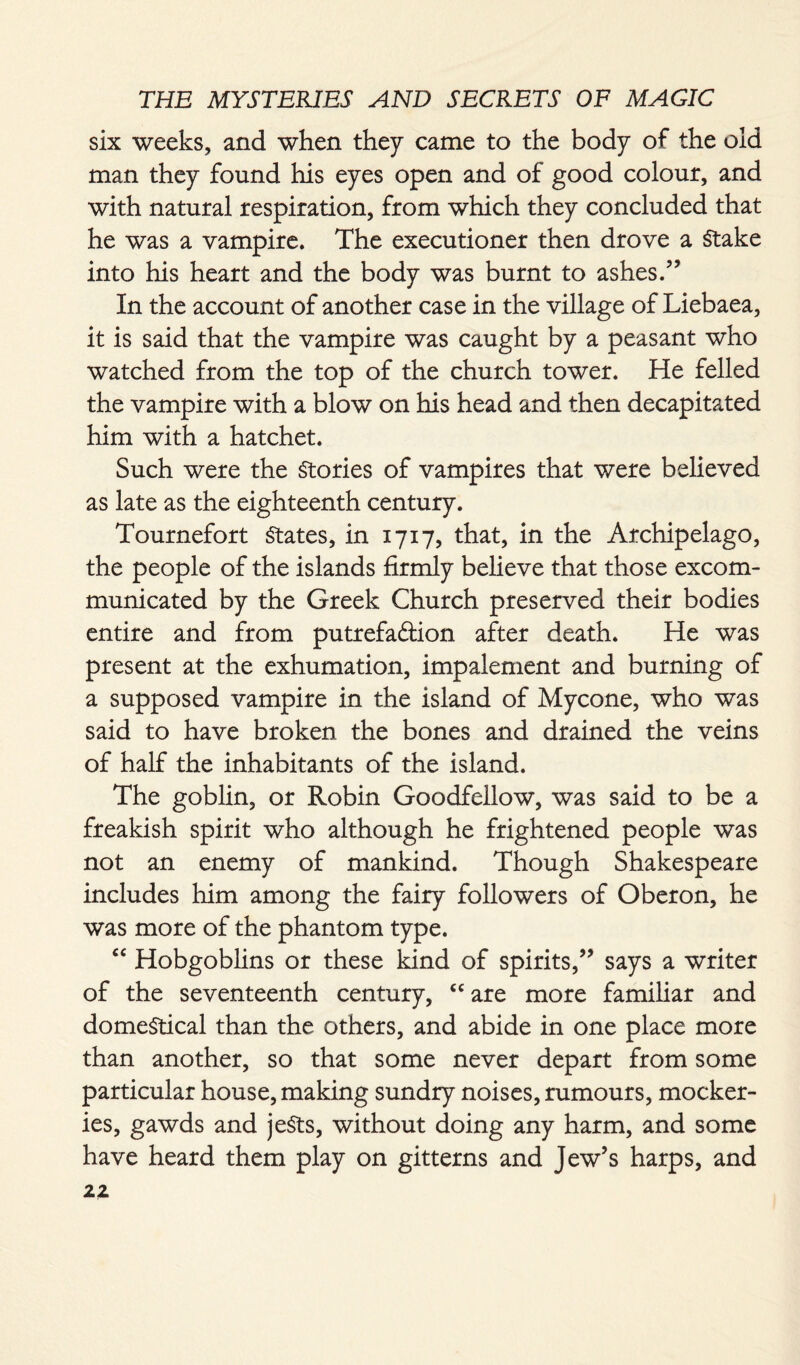 six weeks, and when they came to the body of the old man they found his eyes open and of good colour, and with natural respiration, from which they concluded that he was a vampire. The executioner then drove a Stake into his heart and the body was burnt to ashes.” In the account of another case in the village of Liebaea, it is said that the vampire was caught by a peasant who watched from the top of the church tower. He felled the vampire with a blow on his head and then decapitated him with a hatchet. Such were the Stories of vampires that were believed as late as the eighteenth century. Tournefort States, in 1717, that, in the Archipelago, the people of the islands firmly believe that those excom¬ municated by the Greek Church preserved their bodies entire and from putrefaftion after death. He was present at the exhumation, impalement and burning of a supposed vampire in the island of Mycone, who was said to have broken the bones and drained the veins of half the inhabitants of the island. The goblin, or Robin Goodfellow, was said to be a freakish spirit who although he frightened people was not an enemy of mankind. Though Shakespeare includes him among the fairy followers of Oberon, he was more of the phantom type. “ Hobgoblins or these kind of spirits,” says a writer of the seventeenth century, “are more familiar and dome§tical than the others, and abide in one place more than another, so that some never depart from some particular house, making sundry noises, rumours, mocker¬ ies, gawds and jeSts, without doing any harm, and some have heard them play on gitterns and Jew’s harps, and