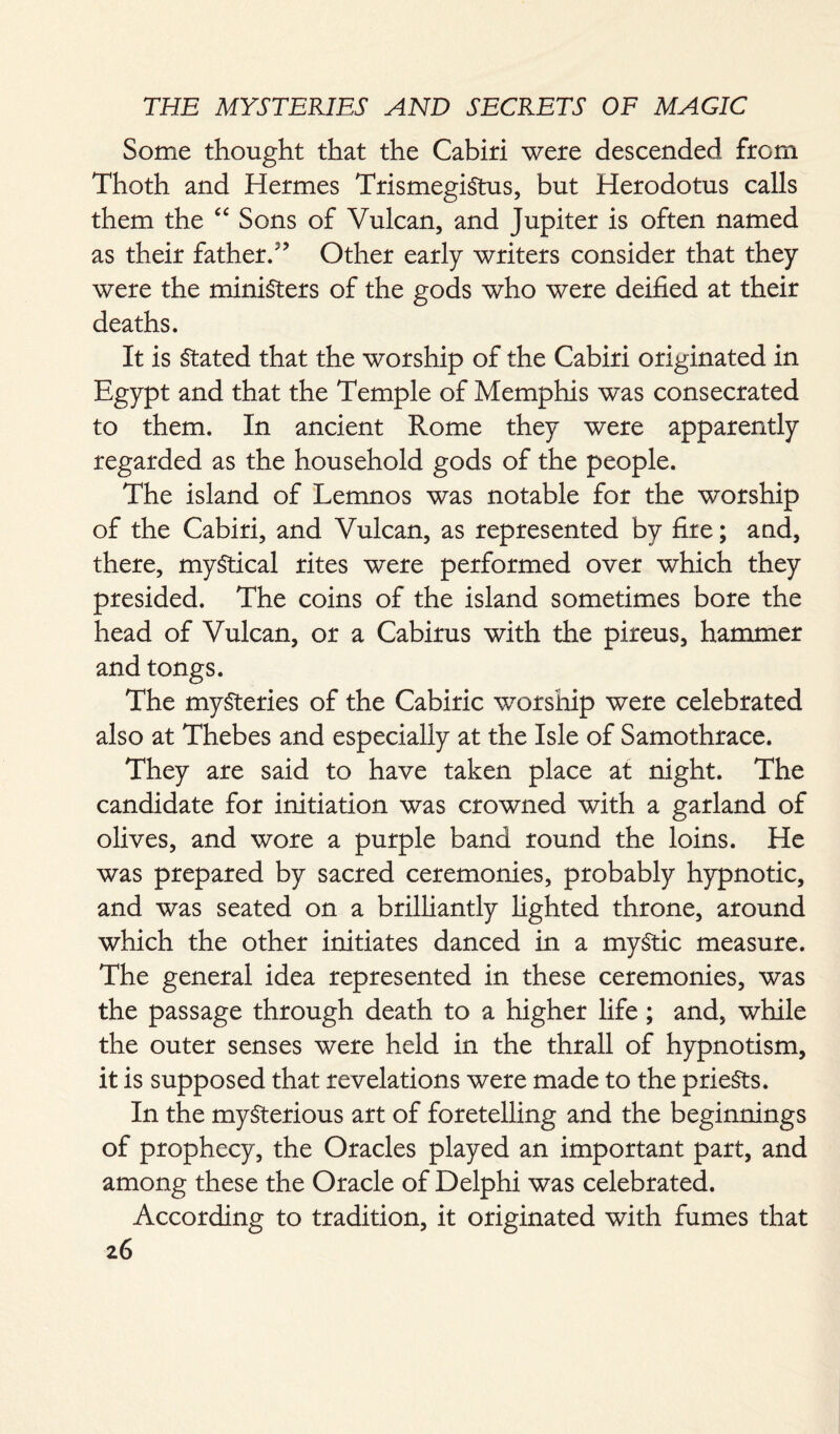 Some thought that the Cabiri were descended from Thoth and Hermes TrismegiStus, but Herodotus calls them the “ Sons of Vulcan, and Jupiter is often named as their father/’ Other early writers consider that they were the ministers of the gods who were deified at their deaths. It is Stated that the worship of the Cabiri originated in Egypt and that the Temple of Memphis w~as consecrated to them. In ancient Rome they were apparently regarded as the household gods of the people. The island of Lemnos was notable for the worship of the Cabiri, and Vulcan, as represented by fire; and, there, mystical rites were performed over which they presided. The coins of the island sometimes bore the head of Vulcan, or a Cabirus with the pireus, hammer and tongs. The mysteries of the Cabiric worship were celebrated also at Thebes and especially at the Isle of Samothrace. They are said to have taken place at night. The candidate for initiation was crowned with a garland of olives, and wore a purple band round the loins. He was prepared by sacred ceremonies, probably hypnotic, and was seated on a brilliantly lighted throne, around which the other initiates danced in a myStic measure. The general idea represented in these ceremonies, was the passage through death to a higher life; and, while the outer senses were held in the thrall of hypnotism, it is supposed that revelations were made to the priests. In the mysterious art of foretelling and the beginnings of prophecy, the Oracles played an important part, and among these the Oracle of Delphi was celebrated. According to tradition, it originated with fumes that