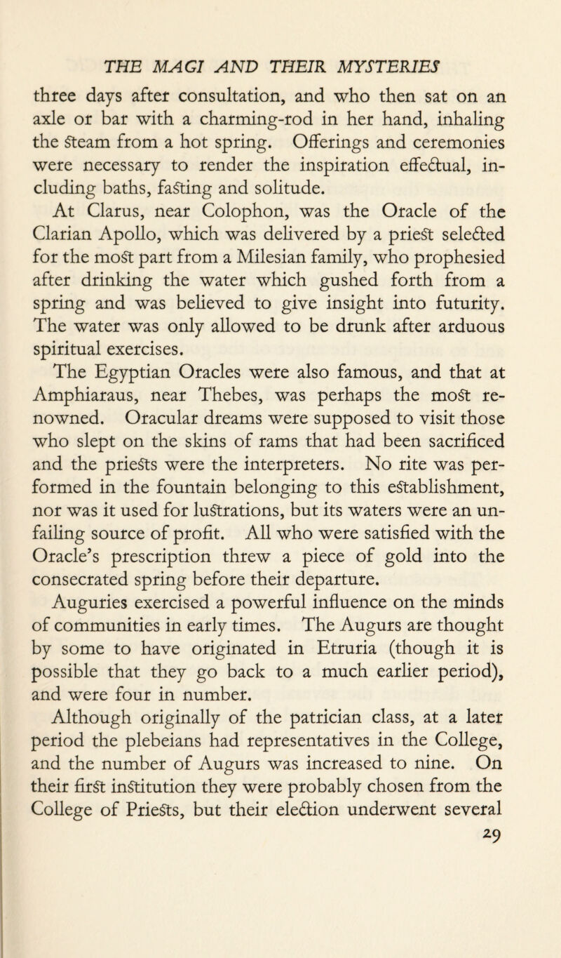 three days after consultation, and who then sat on an axle or bar with a charming-rod in her hand, inhaling the Steam from a hot spring. Offerings and ceremonies were necessary to render the inspiration effectual, in¬ cluding baths, faSting and solitude. At Clarus, near Colophon, was the Oracle of the Clarian Apollo, which was delivered by a prieSt selefled for the moSt part from a Milesian family, who prophesied after drinking the water which gushed forth from a spring and was believed to give insight into futurity. The water was only allowed to be drunk after arduous spiritual exercises. The Egyptian Oracles were also famous, and that at Amphiaraus, near Thebes, was perhaps the most re¬ nowned. Oracular dreams were supposed to visit those who slept on the skins of rams that had been sacrificed and the prieSts were the interpreters. No rite was per¬ formed in the fountain belonging to this establishment, nor was it used for lustrations, but its waters were an un¬ failing source of profit. All who were satisfied with the Oracle’s prescription threw a piece of gold into the consecrated spring before their departure. Auguries exercised a powerful influence on the minds of communities in early times. The Augurs are thought by some to have originated in Etruria (though it is possible that they go back to a much earlier period), and were four in number. Although originally of the patrician class, at a later period the plebeians had representatives in the College, and the number of Augurs was increased to nine. On their first institution they were probably chosen from the College of PrieSts, but their eleftion underwent several